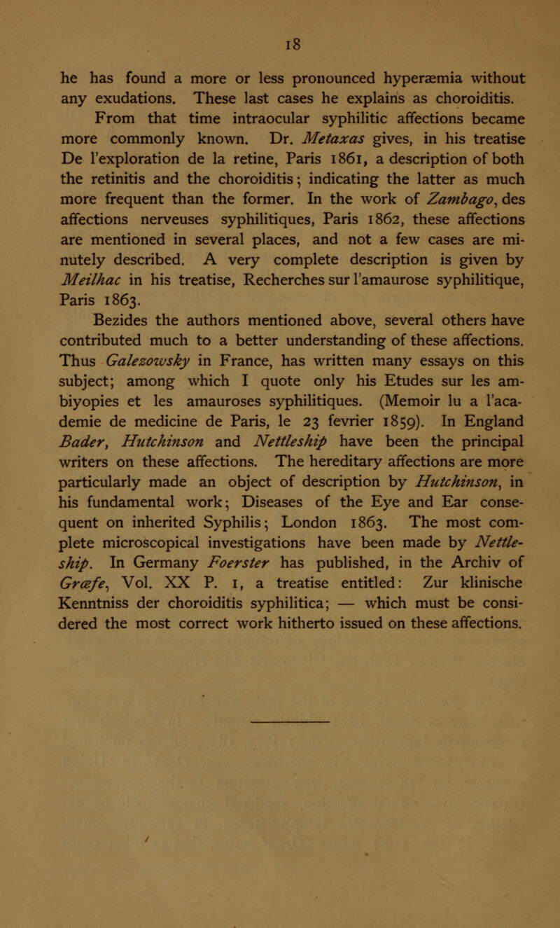 he has found a more or less pronounced hyperaemia without any exudations. These last cases he explains as choroiditis. From that time intraocular syphilitic affections became more commonly known. Dr. Metaxas gives, in his treatise De l'exploration de la retine, Paris 1861, a description of both the retinitis and the choroiditis; indicating the latter as much more frequent than the former. In the work of Zambago, des affections nerveuses syphilitiques, Paris 1862, these affections are mentioned in several places, and not a few cases are mi- nutely described. A very complete description is given by Meilhac in his treatise, Recherches sur l'amaurose syphilitique, Paris 1863. Bezides the authors mentioned above, several others have contributed much to a better understanding of these affections. Thus Galezowsky in France, has written many essays on this subject; among which I quote only his Etudes sur les am- biyopies et les amauroses syphilitiques. (Memoir lu a l'aca- demie de medicine de Paris, le 23 fevrier 1859). In England Bader, Hutchinson and Nettleship have been the principal writers on these affections. The hereditary affections are more particularly made an object of description by Hutchinson, in his fundamental work; Diseases of the Eye and Ear conse- quent on inherited Syphilis; London 1863. The most com- plete microscopical investigations have been made by Nettle- ship. In Germany Foerster has published, in the Archiv of Grcefe^ Vol. XX P. 1, a treatise entitled: Zur klinische Kenntniss der choroiditis syphilitica; — which must be consi- dered the most correct work hitherto issued on these affections.