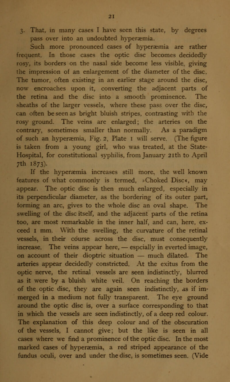 3. That, in many cases I have seen this state, by degrees pass over into an undoubted hyperaemia. Such more pronounced cases of hyperaemia are rather frequent. In those cases the optic disc becomes decidedly rosy, its borders on the nasal side become less visible, giving the impression of an enlargement of the diameter of the disc. The tumor, often existing in an earlier stage around the disc, now encroaches upon it, converting the adjacent parts of the retina and the disc into a smooth prominence. The sheaths of the larger vessels, where these pass over the disc, can often be seen as bright bluish stripes, contrasting with the rosy ground. The veins are enlarged; the arteries on the contrary, sometimes smaller than normally. As a paradigm of such an hyperaemia, Fig. 2, Plate I will serve. (The figure is taken from a young girl, who was treated, at the State- Hospital, for constitutional syphilis, from January 2ith to April ;th 1873). If the hyperaemia increases still more, the well known features of what commonly is termed, Xhoked Discc, may appear. The optic disc is then much enlarged, especially in its perpendicular diameter, as the bordering of its outer part, forming an arc, gives to the whole disc an oval shape. The swelling of the disc itself, and the adjacent parts of the retina too, are most remarkable in the inner half, and can, here, ex- ceed I mm. With the swelling, the curvature of the retinal vessels, in their course across the disc, must consequently increase. The veins appear here, — espcially in everted image, on account of their dioptric situation — much dilated. The arteries appear decidedly constricted. At the exitus from the optic nerve, the retinal vessels are seen indistinctly, blurred as it were by a bluish white veil. On reaching the borders of the optic disc, they are again seen indistinctly, as if im- merged in a medium not fully transparent. The eye ground around the optic disc is, over a surface corresponding to that in which the vessels are seen indistinctly, of a deep red colour. The explanation of this deep colour and of the obscuration of the vessels, I cannot give; but the like is seen in all cases where we find a prominence of the optic disc. In the most marked cases of hyperaemia, a red striped appearance of the fundus oculi, over and under the disc, is sometimes seen. (Vide