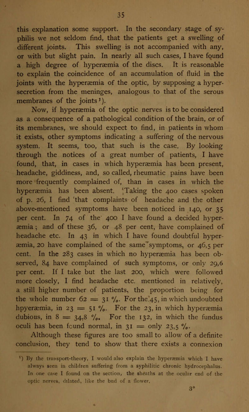 this explanation some support. In the secondary stage of sy- philis we not seldom find, that the patients get a swelling of different joints. This swelling is not accompanied with any, or with but slight pain. In nearly all such cases, I have found a high degree of hyperaemia of the discs. It is reasonable to explain the coincidence of an accumulation of fluid in the joints with the hyperaemia of the optic, by supposing a hyper- secretion from the meninges, analogous to that of the serous membranes of the joints3). Now, if hyperaemia of the optic nerves is to be considered as a consequence of a pathological condition of the brain, or of its membranes, we should expect to find, in patients in whom it exists, other symptoms indicating a suffering of the nervous system. It seems, too, that such is the case. By looking through the notices of a great number of patients, I have found, that, in cases in which hyperaemia has been present, headache, giddiness, and, so called, rheumatic pains have been more frequently complained of, than in cases in which the hyperaemia has been absent. 'Taking the 400 cases spoken of p. 26, I find rthat complaints of headache and the other above-mentioned symptoms have been noticed in 140, or 35 per cent. In 74 of the 400 I have found a decided hyper- aemia ; and of these 36, or 48 per cent, have complained of headache etc. In 43 in which I have found doubtful hyper- aemia, 20 have complained of the same~symptoms, or 46,5 per cent. In the 283 cases in which no hyperaemia has been ob- served, 84 have complained of such symptoms, or only 29,6 per cent. If I take but the last 200, which were followed more closely, I find headache etc. mentioned in relatively, a still higher number of patients, the proportion being for the whole number 62 = 31 %. For the.45, in which undoubted hpyeraemia, in 23 = 51 %. For the 23, in which hyperaemia dubious, in 8 = 34,8 %. For the 132, in which the fundus oculi has been fcund normal, in 31 = only 23,5 %. Although these figures are too small to allow of a definite conclusion, they tend to show that there exists a connexion l) By the transport-theory, I would also explain the hyperaemia which I have always seen in children suffering from a syphilitic chronic hydrocephalus. In one case I found on the section, the sheaths at the ocular end of the optic nerves, ddated, like the bud of a flower. 3*