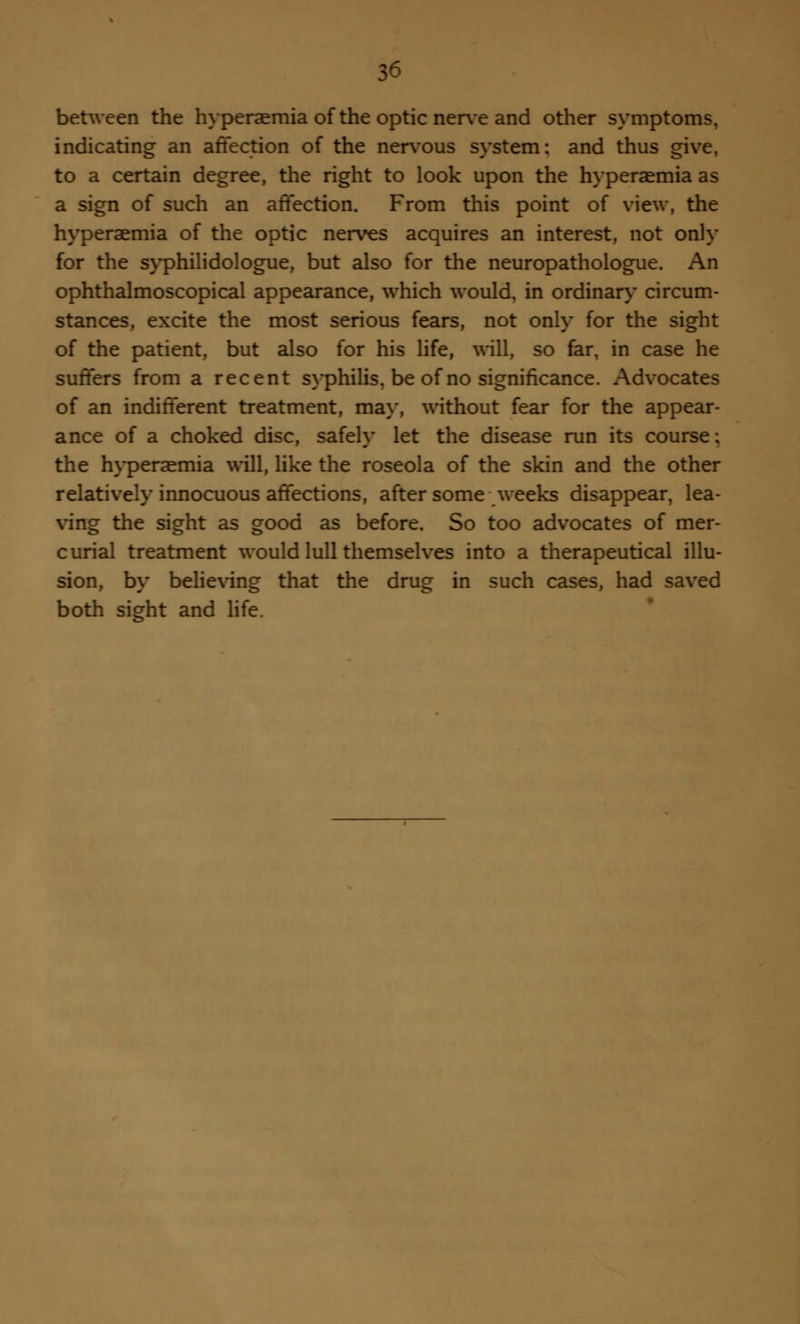 between the hyperemia of the optic nerve and other symptoms, indicating an affection of the nervous system: and thus give, to a certain degree, the right to look upon the hyperaemia as a sign of such an affection. From this point of view, the hyperaemia of the optic nerves acquires an interest, not only for the syphilidologue, but also for the neuropathologue. An ophthalmoscopical appearance, which would, in ordinary circum- stances, excite the most serious fears, not only for the sight of the patient, but also for his life, will, so far, in case he suffers from a recent syphilis, be of no significance. Advocates of an indifferent treatment, may, without fear for the appear- ance of a choked disc, safely let the disease run its course; the hyperaemia will, like the roseola of the skin and the other relatively innocuous affections, after some weeks disappear, lea- ving the sight as good as before. So too advocates of mer- curial treatment would lull themselves into a therapeutical illu- sion, by believing that the drug in such cases, had saved both sight and life.