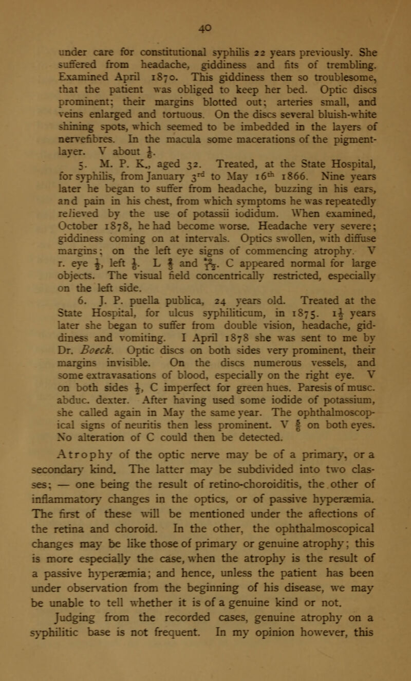 ier care for constitutional syphilis 22 years previously. She rred from headache, giddiness and tits of trembling. ..mined April 1870. This giddiness then so troublesome, that the patient was obliged to keep her bed. Optic discs prominent: their margins blotted out; arteries small, and veins enlarged and tortuous. On the c. nd bluish-white shining spots, which seemed to be imbedded in the layers of nervefibres. In the macula some macerations of the pigment- ed V about J. If. P. K., aged 32. Treated, at the State Hospital, for syphilis, from January 3rd to May 16th 1866. Nine y later he began to suffer from headache, buzzing in his ears, and pain in his chest, from which symptoms he was repeatedly reiieved by the use of potassii iodidum. When examined, October 1878, he had become worr iache very giddiness coming on at intervals. Optics swollen, with diffuse margins; on the left eye signs of commencing atrophy V r. eye ^, left J. L J and ^. C appeared normal for large objects. The visual field concentrically restricted, especially on the left side. 6. J. P. puella publica, :_ reus Treated at the State Hospital, for ulcus syphiliticum, in 1875. li J later she began to suffer from double vision, headache, gid- diness and vomiting. I April 1878 she was sent to me by Dr. Boeck. Optic discs on both sides very prominent, their margins invisible. On the discs numerous vessels, and some extravasations of blood, especially on the right eye. V on both sides \, C imperfect for green hues. Paresis of muse. abduc dexter. After having used some iodide of potassium, she called again in May the same year. The ophthalmoscop- ical signs of neuritis then less prominent. V § on both e No alteration of C could then be detected. Atrophy of the optic nerve may be of a primary-, or a secondary kind. The latter may be subdivided into two clas- ses: — one being the result of retino-choroiditis, the other of inflammatory changes in the optics, or of passive hyperaemia. The first of these will be mentioned under the affections of the retina and choroid. In the other, the ophthalmoscopical changes may be like those of primary or genuine atrophy; this is more especially the case, when the atrophy is the result of a passive hyperaemia; and hence, unless the patient has been under observation from the beginning of his disease, we may be unable to tell whether it is of a genuine kind or not. Judging from the recorded cases, genuine atrophy on a syphilitic base is not frequent. In my opinion however, this