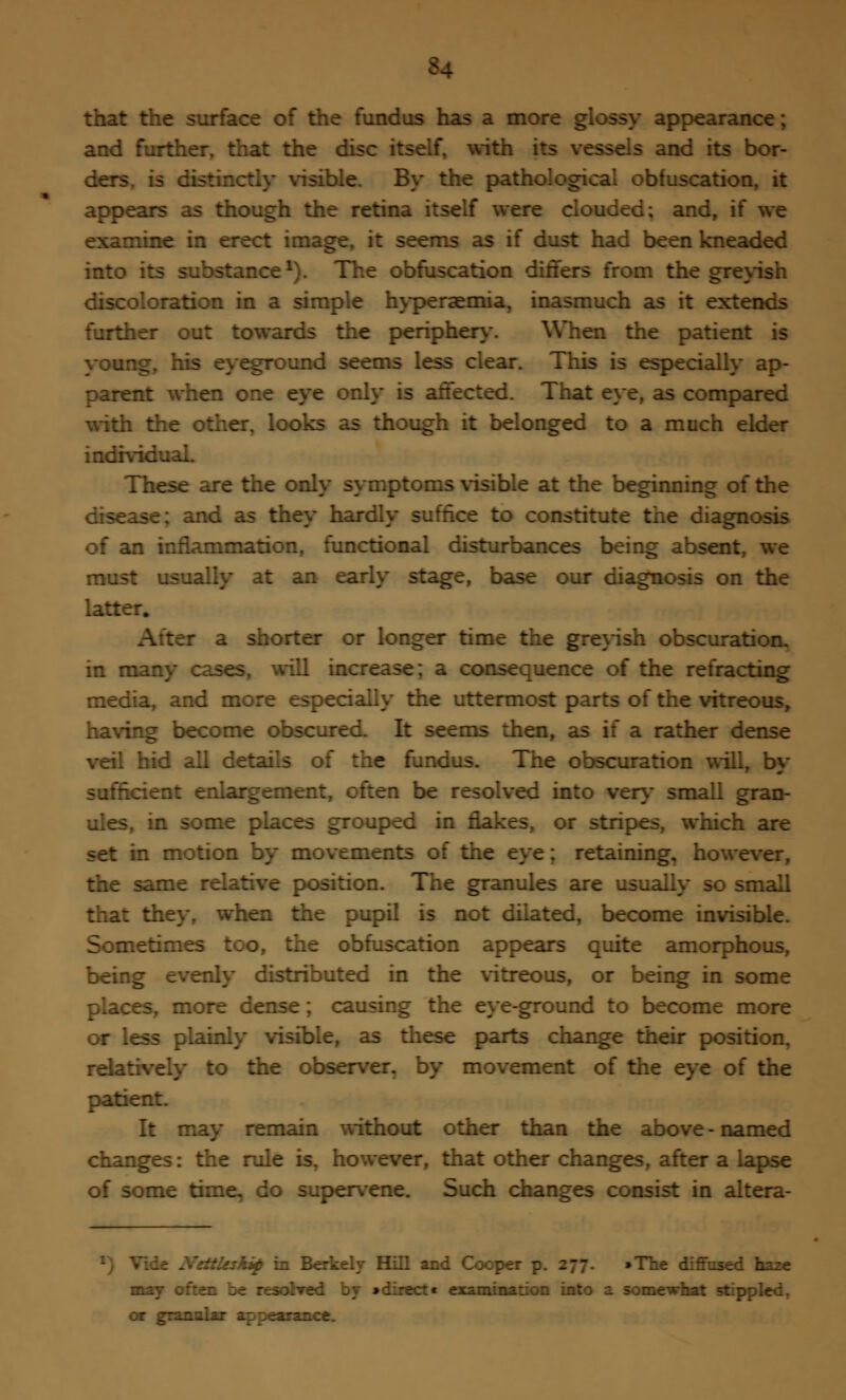 *4 that the surface of the fundus has a more glossy appearance; and further, that the disc itself, with its vessels and its bor- ders -ible. By the pathological obfuscation, it appears as though the retina itself were clouded; and, if we examine in erect image, it seems as if dust had been kneaded into -tance1). The obfuscation differs from the greyish discoloration in a simple hyperaemia, inasmuch as it extends further out towards the periphery. When the patient is young, his eyeground seems less clear. This is especially ap- parent when one eye only is affected. That eye, as compared with the other, looks as though it belonged to a much elder individual. These are the only symptoms visible at the beginning of the disease; and as they hardly suffice to constitute the diagnosis of an inflammation, functional disturbances being absent, we must usually at an early stage, base our diagnosis on the latter. beg a shorter or longer time the greyish obscuration, in many cases, will increase: a consequence of the refracting media, and more especially the uttermost parts of the vitreous, having become obscured. It seems then, as if a rather dense veil hid all details of the fundus. The obscuration will, by I enlargement, often be resolved into very small gran- ules, in some places grouped in flakes, or stripes, which are set in motion by movements of the eye; retaining, however, the same relative position. The granules are usually so small that they, when the pupil is not dilated, become invisible. Sometimes too, the obfuscation appears quite amorphous, being evenly distributed in the vitreous, or being in some : es, more dense; causing the eye-ground to become more or less plainly visible, as these parts change their position, relatively to the observer, by movement of the eye of the patient. It may remain without other than the above - named changes: the rule is, however, that other changes, after a lapse of some time, do supervene. Such changes consist in altera- :'.sskip in Berkely Hill and Cooper p. 277. »The diffused haze may r-sohred by »direct* examination into a somewhat stippled, or granular appearance.