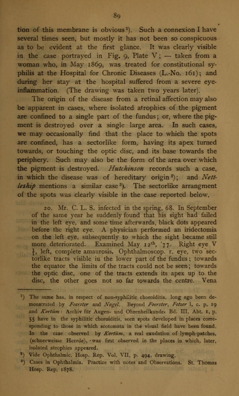 tion of this membrane is obvious1). Such a connexion I have several times seen, but mostly it has not been so conspicuous as to be evident at the first glance. It was clearly visible in the case portrayed in Fig. 9, Plate V ; — taken from a woman who, in May 1869, was treated for constitutional sy- philis at the Hospital for Chronic Diseases (L.-No. 161); and during her stay at the hospital suffered from a severe eye- inflammation. (The drawing was taken two years later). The origin of the disease from a retinal affection may also be apparent in cases, where isolated atrophies of the pigment are confined to a single part of the fundus; or, where the pig- ment is destroyed over a single large area. In such cases, we may occasionally find that the place to which the spots are confined, has a sectorlike form, having its apex turned towards, or touching the optic disc, and its base towards the periphery. Such may also be the form of the area over which the pigment is destroyed. Hutchinson records such a case, in which the disease was of hereditary origin2); and Nett- leship mentions a similar case3). The sectorlike arrangment of the spots was clearly visible in the case reported below. 20. Mr. C. L. S. infected in the spring, 68. In September of the same year he suddenly found that his sight had failed in the left eye, and some time afterwards, black dots appeared before the right eye. A physician performed an iridectomia on the left eye, subsequently to which the sight became still more deteriorated. Examined May 12th, '77. Right eye V \} left, complete amaurosis. Ophthalmoscop. r. eye, two 'sec- torlike tracts visible iu the lower part of the fundus ; towards the equator the limits of the tracts could not be seen; towards the optic disc, one of the tracts extends its apex up to the disc, the other goes not so far towards the centre. Vena *) The same has, in respect of non-syphilitic choroiditis, long ago been de- monstrated by Foerster and Nagel. Beyond Foerster, Fetzer 1. c. p. 19 and Kortiim: Archiv fur Augen- und Ohrenheilkundei Bd. Ill, Abt. I, p. 55 have in the syphilitic choroiditis, seen spots developed in places corre- sponding to those in which scotomata in the visual field have been found. In the case observed by Kortiim, a real exudation of lymph-patches, (schneeweisse Heerde), *was first observed in the places in which, later, isolated atrophies appeared. *) Vide Ophthalmic. Hosp. Rep. Vol. VII, p. 494, drawing. 8) Cases in Ophthalmia. Practice with notes and Observations. St. Thomas Hosp. Rep. 1878.