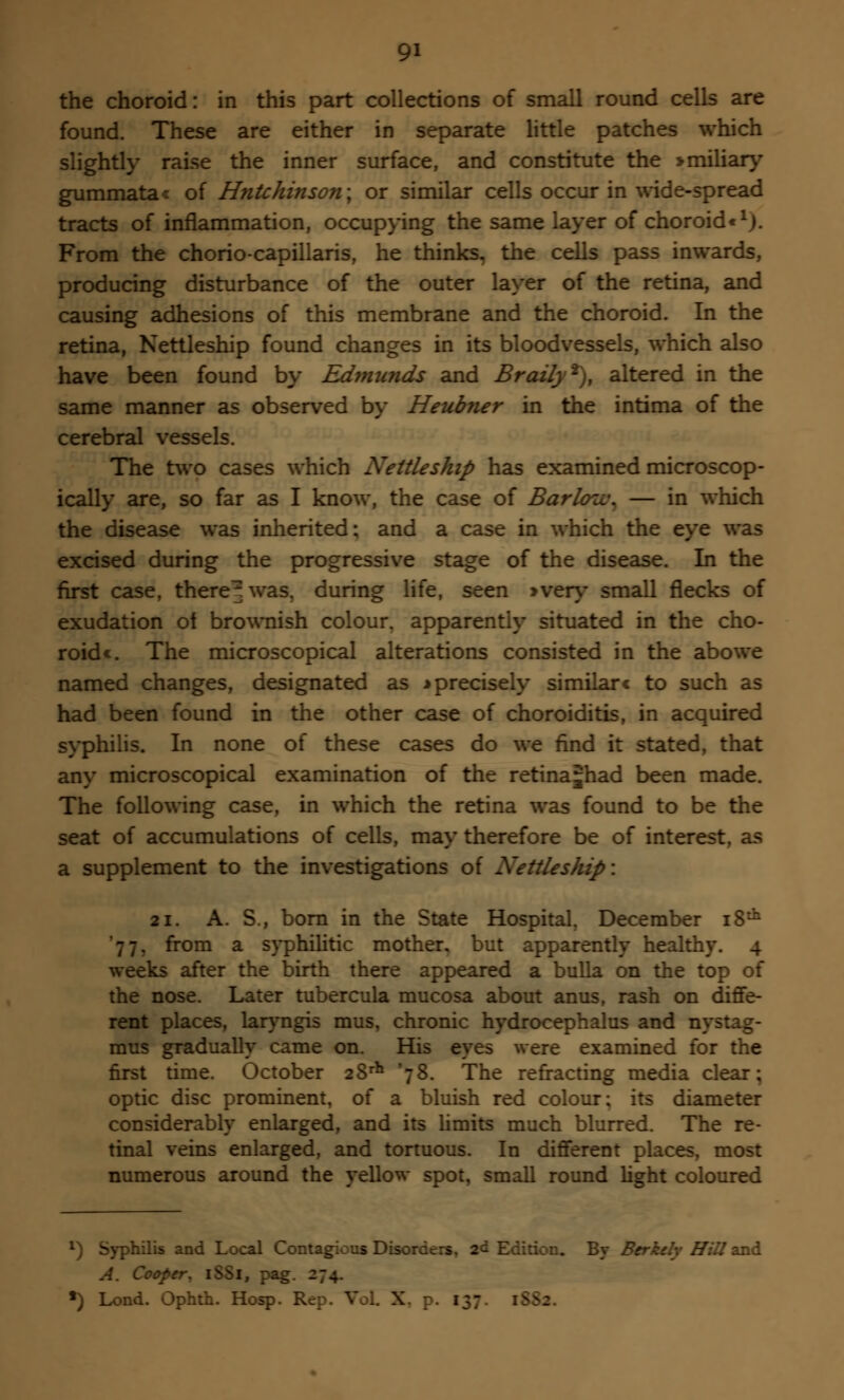 the choroid: in this part collections of small round cells are found. These are either in separate little patches which slightly raise the inner surface, and constitute the >miliar}' gummata< of H?itchinson; or similar cells occur in wide-spread tracts of inflammation, occupying the same layer of choroid*1). From the chorio-capillaris, he thinks, the cells pass inwards, producing disturbance of the outer layer of the retina, and causing adhesions of this membrane and the choroid. In the retina, Nettleship found changes in its bloodvessels, which also have been found by Ed?nunds and Brazfy2), altered in the same manner as observed by Heubner in the intima of the cerebral vessels. The two cases which Nettleship has examined microscop- ically are, so far as I know, the case of Barlou\ — in which the disease was inherited; and a case in which the eye was excised during the progressive stage of the disease. In the first case, there^ was. during life, seen >very small flecks of exudation ot brownish colour, apparently situated in the cho- roids The microscopical alterations consisted in the abowe named changes, designated as * precisely similar* to such as had been found in the other case of choroiditis, in acquired syphilis. In none of these cases do we find it stated, that any microscopical examination of the retina^had been made. The following case, in which the retina was found to be the seat of accumulations of cells, may therefore be of interest, as a supplement to the investigations of Nettleship: 21. A. S., born in the State Hospital. December 18th . from a syphilitic mother, but apparently healthy. 4 weeks after the birth there appeared a bulla on the top of the nose. Later tubercula mucosa about anus, rash on diffe- rent places, laryngis mus, chronic hydrocephalus and nystag- mus gradually came on. His eyes were examined for the first time. October 28rh '78. The refracting media clear; optic disc prominent, of a bluish red colour; its diameter considerably enlarged, and its limits much blurred. The re- tinal veins enlarged, and tortuous. In different places, most numerous around the yellow spot, small round light coloured *) Syphilis and Local Contagious Disorders. 2& Edition. By BcrJuly Hill and A. Coof: •) Lond. Ophth. Hosp. Rer. Vol X 1;