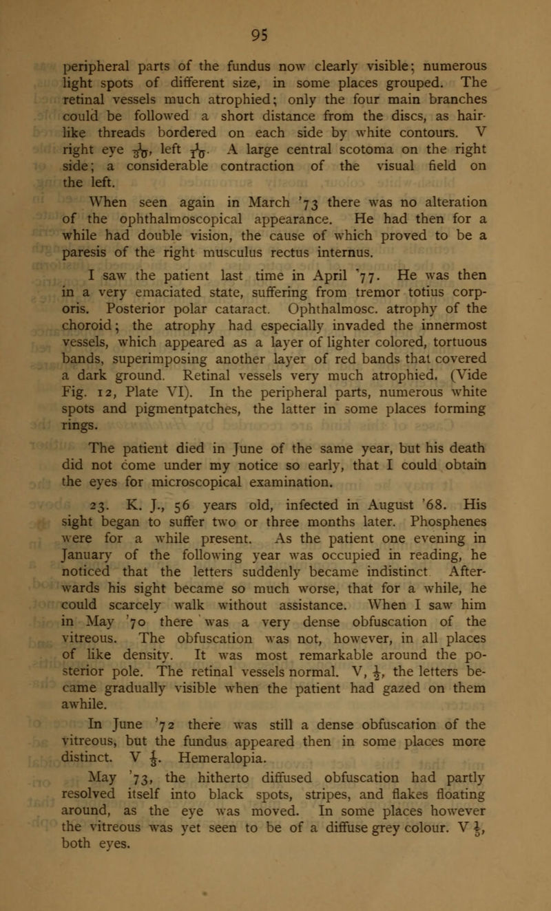 peripheral parts of the fundus now clearly visible; numerous light spots of different size, in some places grouped. The retinal vessels much atrophied; only the four main branches could be followed a short distance from the discs, as hair- like threads bordered on each side by white contours. V right eye -^, left ^. A large central scotoma on the right side; a considerable contraction of the visual field on the left. When seen again in March '73 there was no alteration of the ophthalmoscopical appearance. He had then for a while had double vision, the cause of which proved to be a paresis of the right musculus rectus internus. I saw the patient last time in April 77. He was then in a very emaciated state, suffering from tremor totius corp- oris. Posterior polar cataract. Ophthalmosc. atrophy of the choroid; the atrophy had especially invaded the innermost vessels, which appeared as a layer of lighter colored, tortuous bands, superimposing another layer of red bands that covered a dark ground. Retinal vessels very much atrophied. (Vide Fig. 12, Plate VI). In the peripheral parts, numerous white spots and pigmentpatches, the latter in some places forming rings. The patient died in June of the same year, but his death did not come under my notice so early, that I could obtain the eyes for microscopical examination. 23. K. J., 56 years old, infected in August '68. His sight began to suffer two or three months later. Phosphenes were for a while present. As the patient one evening in January of the following year was occupied in reading, he noticed that the letters suddenly became indistinct After- wards his sight became so much worse, that for a while, he could scarcely walk without assistance. When I saw him in May '70 there was a very dense obfuscation of the vitreous. The obfuscation was not, however, in all places of like density. It was most remarkable around the po- sterior pole. The retinal vessels normal. V, 1, the letters be- came gradually visible when the patient had gazed on them awhile. In June '72 there was still a dense obfuscation of the vitreous, but the fundus appeared then in some places more distinct. V £. Hemeralopia. May '73, the hitherto diffused obfuscation had partly resolved itself into black spots, stripes, and flakes floating around, as the eye was moved. In some places however the vitreous was yet seen to be of a diffuse grey colour. V A, both eves.