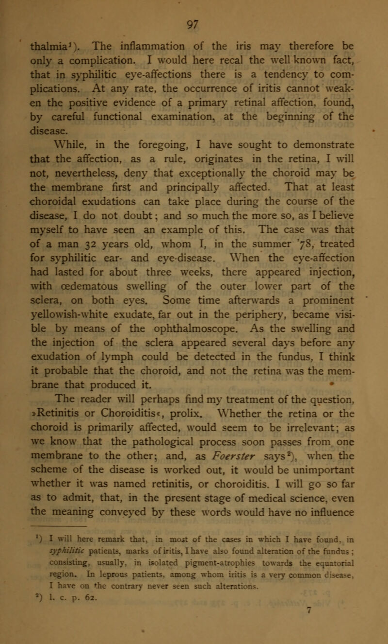 thalmiaJ). The inflammation of the iris may therefore be only a complication. I would here recal the well known fact, that in syphilitic eye-affections there is a tendency to com- plications. At any rate, the occurrence of iritis cannot weak- en the positive evidence of a primary retinal affection, found, by careful functional examination, at the beginning of the disease. While, in the foregoing, I have sought to demonstrate that the affection, as a rule, originates in the retina, I will not, nevertheless, deny that exceptionally the choroid may be the membrane first and principally affected. That at least choroidal exudations can take place during the course of the disease, I do not doubt; and so much the more so, as I believe myself to have seen an example of this. The case was that of a man 32 years old, whom I, in the summer 'jS, treated for syphilitic ear- and eye-disease. When the eye-affection had lasted for about three weeks, there appeared injection, with cedematous swelling of the outer lower part of the sclera, on both eyes. Some time afterwards a prominent yellowish-white exudate, far out in the periphery, became visi- ble by means of the ophthalmoscope. As the swelling and the injection of the sclera appeared several days before any exudation of lymph could be detected in the fundus, I think it probable that the choroid, and not the retina was the mem- brane that produced it. • The reader will perhaps find my treatment of the question, » Retinitis or Choroiditisc, prolix. Whether the retina or the choroid is primarily affected, would seem to be irrelevant; as we know that the pathological process soon passes from one membrane to the other; and, as Foerster says2), when the scheme of the disease is worked out, it would be unimportant whether it was named retinitis, or choroiditis. I will go so far as to admit, that, in the present stage of medical science, even the meaning conveyed by these words would have no influence v) I will here remark that, in most of the cases in which I have found, in syphilitic patients, marks of iritis, I have also found alteration of the fundus ; consisting, usually, in isolated pigment-atrophies towards the equatorial region. In leprous patients, among whom iritis is a very common d I have on the contrary never seen such alterations. *) 1. c. p. 62.