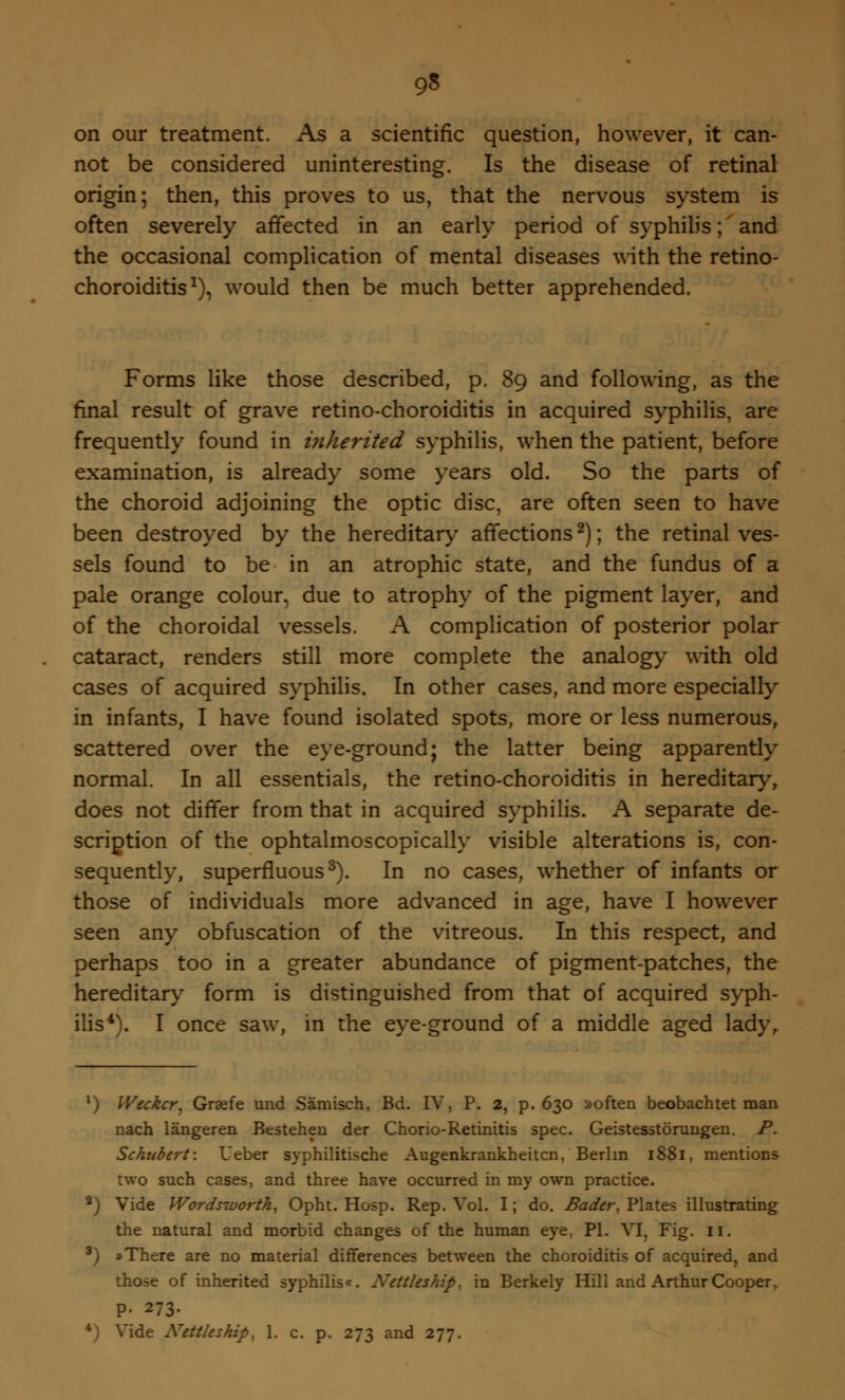 on our treatment. As a scientific question, however, it can- not be considered uninteresting. Is the disease of retinal origin; then, this proves to us, that the nervous system is often severely affected in an early period of syphilis; and the occasional complication of mental diseases with the retino- choroiditis1), would then be much better apprehended. Forms like those described, p. 89 and following, as the final result of grave retino-choroiditis in acquired syphilis, are frequently found in inherited syphilis, when the patient, before examination, is already some years old. So the parts of the choroid adjoining the optic disc, are often seen to have been destroyed by the hereditary affections2); the retinal ves- sels found to be in an atrophic state, and the fundus of a pale orange colour, due to atrophy of the pigment layer, and of the choroidal vessels. A complication of posterior polar cataract, renders still more complete the analogy with old cases of acquired syphilis. In other cases, and more especially in infants, I have found isolated spots, more or less numerous, scattered over the eye-ground; the latter being apparently normal. In all essentials, the retino-choroiditis in hereditary, does not differ from that in acquired syphilis. A separate de- scription of the ophtalmoscopically visible alterations is, con- sequently, superfluous3). In no cases, whether of infants or those of individuals more advanced in age, have I however seen any obfuscation of the vitreous. In this respect, and perhaps too in a greater abundance of pigment-patches, the hereditary form is distinguished from that of acquired syph- ilis4). I once saw, in the eye-ground of a middle aged lady, 1) Weckcr, Graefe und Samisch, Bd. IV, P. 2, p. 630 »often beobachtet man nach langeren Bestehen der Chorio-Retinitis spec. Geistesstorungen. P. Schubert: Ueber syphilitische Augenkrankheitcn, Berlin 1881, mentions two such cases, and three have occurred in my own practice. 2) Vide Words-worth, Opht. Hosp. Rep. Vol. I; do. Badcr, Plates illustrating the natural and morbid changes of the human eye, PI. VI, Fig. II. 3) »There are no material differences between the choroiditis of acquired, and those of inherited syphilis*. Nettleship, in Berkely Hill and Arthur Cooper, P- 273. de Nettleship, 1. c. p. 273 and 277.