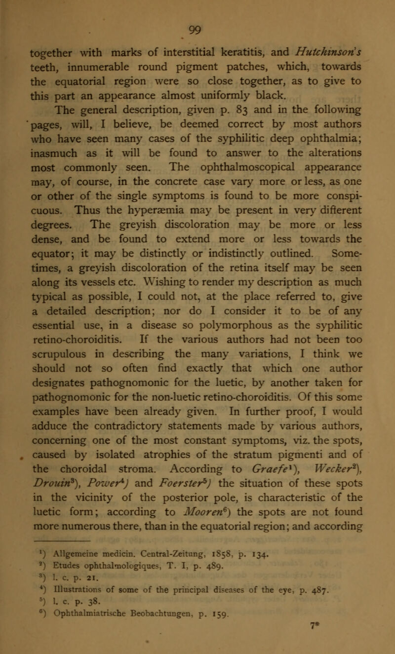 together with marks of interstitial keratitis, and Hutchinson s teeth, innumerable round pigment patches, which, towards the equatorial region were so close together, as to give to this part an appearance almost uniformly black. The general description, given p. 83 and in the following pages, will, I believe, be deemed correct by most authors who have seen many cases of the syphilitic deep ophthalmia; inasmuch as it will be found to answer to the alterations most commonly seen. The ophthalmoscopical appearance may, of course, in the concrete case vary more or less, as one or other of the single symptoms is found to be more conspi- cuous. Thus the hyperaemia may be present in very different degrees. The greyish discoloration may be more or less dense, and be found to extend more or less towards the equator; it may be distinctly or indistinctly outlined. Some- times, a greyish discoloration of the retina itself may be seen along its vessels etc. Wishing to render my description as much typical as possible, I could not, at the place referred to, give a detailed description; nor do I consider it to be of any essential use, in a disease so polymorphous as the syphilitic retino-choroiditis. If the various authors had not been too scrupulous in describing the many variations, I think we should not so often find exactly that which one author designates pathognomonic for the luetic, by another taken for pathognomonic for the non-luetic retino-choroiditis. Of this some examples have been already given. In further proof, I would adduce the contradictory statements made by various authors, concerning one of the most constant symptoms, viz. the spots, caused by isolated atrophies of the stratum pigmenti and of the choroidal stroma. According to Graefe1), Wecker2), Drouin*), Power*) and Foersterh) the situation of these spots in the vicinity of the posterior pole, is characteristic of the luetic form; according to Mooren6) the spots are not found more numerous there, than in the equatorial region; and according *) Allgemeine medicin. Central-Zeitung, 1S58. p. 134. 2) Etudes ophthalmologiques, T. I, p. 489. 3) 1. c. p. si. *) Illustrations of some of the principal diseases of the eye, p. 487. 5) I c p. 38. 6) Ophthalmiatrische Beobachtungen, p. 159. 7