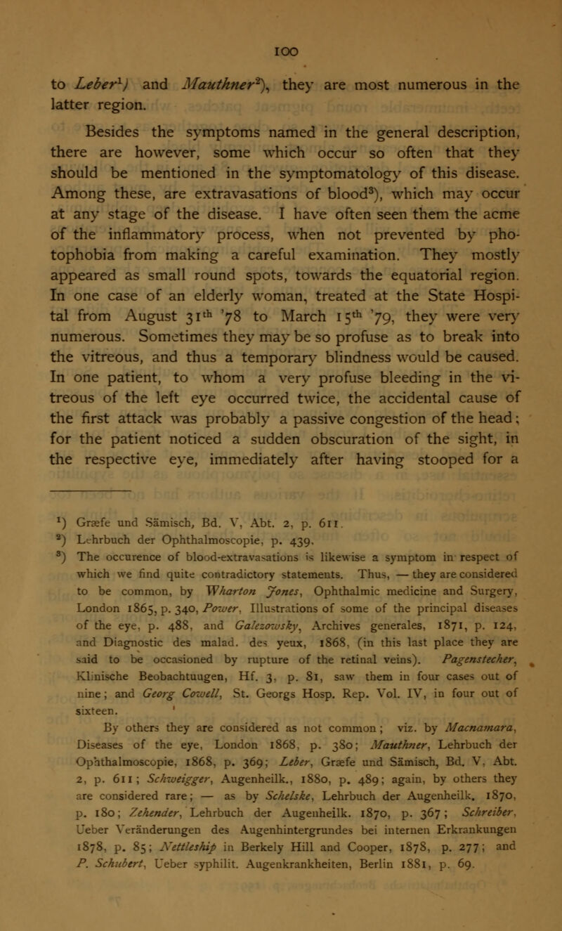 IOO to Leber1) and Mautkner2), they are most numerous in the latter region. Besides the symptoms named in the general description, there are however, some which occur so often that they should be mentioned in the symptomatology of this disease. Among these, are extravasations of blood3), which may occur at any stage of the disease. I have often seen them the acme of the inflammatory process, when not prevented by pho- tophobia from making a careful examination. They mostly appeared as small round spots, towards the equatorial region. In one case of an elderly woman, treated at the State Hospi- tal from August 31th '78 to March 15th '79, tne>* were verT numerous. Sometimes they may be so profuse as to break into the vitreous, and thus a temporary blindness would be caused. In one patient, to whom a very profuse bleeding in the vi- treous of the left eye occurred twice, the accidental cause of the first attack was probably a passive congestion of the head; for the patient noticed a sudden obscuration of the sight, in the respective eye, immediately after having stooped for a *) Grsefe und Samisch, Bd. V, Abt. 2, p. 611. 2) Lehrbuch der Ophthalmoscopic p. 439, 3) The occurence of blood-extravasations is likewise a symptom in respect of which we find quite contradictory statements. Thus, — they are considered to be common, by Wharton Jones, Ophthalmic medicine and Surgery, London 1865, P- 34°) Power, Illustrations of some of the principal diseases of the eye, p. 488, and Galezozvsky^ Archives generales, 1871, p. 124, and Diagnostic des malad. des yeux, 1868, (in this last place they are said to be occasioned by rupture of the retinal veins). Pagenstecher, Klinische Beobachtuugen, Hi. 3, p. 81, saw them in four cases out of nine; and Georg Cozvell, St. Georgs Hosp. Rep. Vol. IV, in four out of sixteen. By others they are considered as not common ; viz. by Macnamara, Diseases of the eye, London 1868, p. 380; Mauthner, Lehrbuch der Ophthalmoscopic 1868, p. 369; Leber, Graefe und Samisch, Bd. V, Abt. 2, p. 611; Schweigger, Augenheilk., 1880, p. 489; again, by others they are considered rare; — as by Schelske, Lehrbuch der Augenheilk. 1870, p. 180; Zehender, Lehrbuch der Augenheilk. 1870, p. 367; Schreiber, Ueber Vcranderungen des Augenhintergrundes bei internen Erkrankungen 1878, p. 85; Nettleship in Berkely Hill and Cooper, 1878, p. 277; and P. Schubert, Ueber syphilit. Augenkrankheiten, Berlin 1881, p. 69.