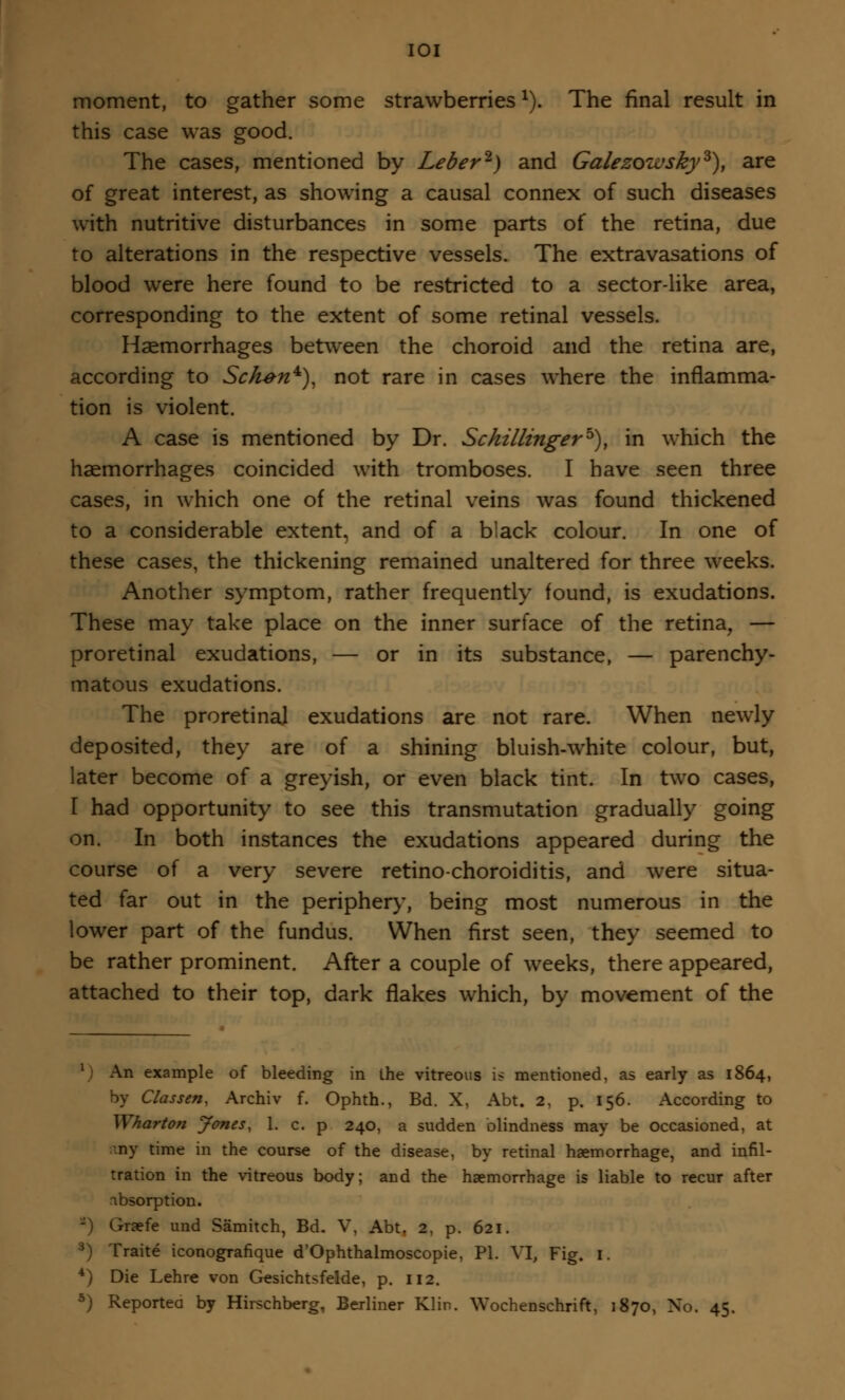 moment, to gather some strawberries*). The final result in this case was good. The cases, mentioned by Leber'1) and Galezoivsky3), are of great interest, as showing a causal connex of such diseases with nutritive disturbances in some parts of the retina, due to alterations in the respective vessels. The extravasations of blood were here found to be restricted to a sector-like area, corresponding to the extent of some retinal vessels. Haemorrhages between the choroid and the retina are, according to Sck-en*), not rare in cases where the inflamma- tion is violent. A case is mentioned by Dr. Schillingerb), in which the haemorrhages coincided with tromboses. I have seen three cases, in which one of the retinal veins was found thickened to a considerable extent, and of a black colour. In one of these cases, the thickening remained unaltered for three weeks. Another symptom, rather frequently found, is exudations. These may take place on the inner surface of the retina, — proretinal exudations, — or in its substance, — parenchy- matous exudations. The proretinal exudations are not rare. When newly deposited, they are of a shining bluish-white colour, but, later become of a greyish, or even black tint. In two cases, I had opportunity to see this transmutation gradually going on. In both instances the exudations appeared during the course of a very severe retino-choroiditis, and were situa- ted far out in the periphery, being most numerous in the lower part of the fundus. When first seen, they seemed to be rather prominent. After a couple of weeks, there appeared, attached to their top, dark flakes which, by movement of the 1 An example of bleeding in ihe vitreous is mentioned, as early as 1864, by Classen, Archiv f. Ophth., Bd. X, Abt. 2, p. 156. According to Wharton Jones, 1. c. p 240, a sudden blindness may be occasioned, at ny time in the course of the disease, by retinal haemorrhage, and infil- tration in the vitreous body; and the haemorrhage is liable to recur after absorption. -) Graefe und Samitch, Bd. V, Abt. 2, p. 621. •) Traite iconografique d'Ophthalmoscopie, PI. VI, Fig. I. 4) Die Lehre von Gesichtsfelde, p. 112. 5) Reported by Hirschberg, Berliner Klin. Wochenschrift, 1870, No. 45.