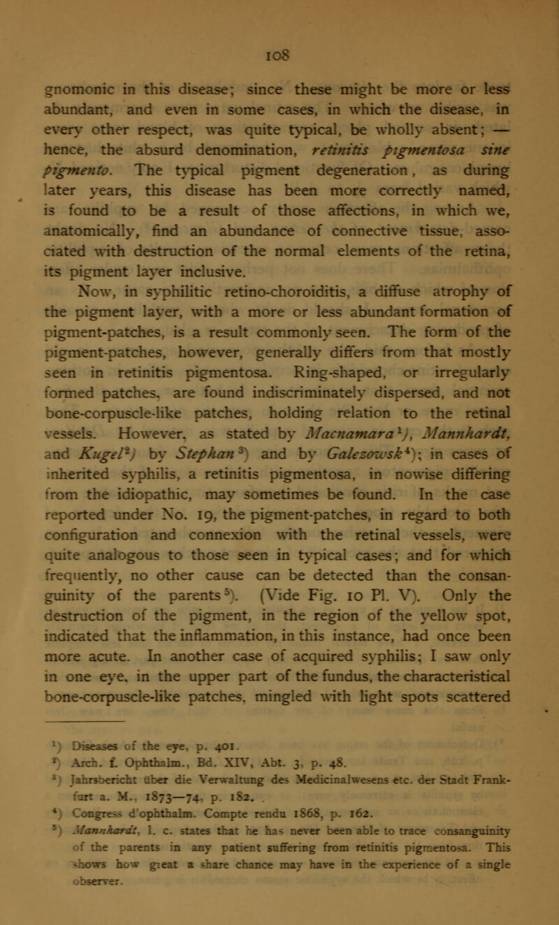 i oS gnomonic in this disease; since these might be more or less abundant, and even in some cases, in which the disease, in even- other respect, was quite typical, be wholly absent; — hence, the absurd denomination, retinitis pigmentosa sine pigmento. The typical pigment degeneration, as during later years, this disease has been more correctly named, is found to be a result of those affections, in which we, anatomically, find an abundance of connective tissue, asso- ciated with destruction of the normal elements of the retina, its pigment layer inclusive. Now, in syphilitic retino-choroiditis, a diffuse atrophy of the pigment layer, with a more or less abundant formation of pigment-patches, is a result commonly seen. The form of the pigment-patches, however, generally differs from that mostly seen in retinitis pigmentosa. Ring-shaped, or irregularly formed patches, are found indiscriminately dispersed, and not bone-corpuscle-like patches, holding relation to the retinal -els. However, as stated by Macnamara1,, Mannhardt. and Kngel'j by Stephan3^ and by Gait ; in cases of inherited syphilis, a retinitis pigmentosa, in nowise differing rrom the idiopathic, may sometimes be found. In the case reported under No. 19, the pigment-patches, in regard to both configuration and connexion with the retinal vessels, were quite analogous to those seen in typical cases; and for which frequently, no other cause can be detected than the consan- guinity of the parents5. (Vide Fig. 10 PI. V). Only the destruction of the pigment, in the region of the yellow spot, indicated that the inflammation, in this instance, had once been more acute. In another case of acquired syphilis; I saw only in one eye, in the upper part of the fundus, the characteristical bone-corpuscle-like patches, mingled with light spots scattered *) Diseases of the eye, p. 401. . I. Ophthalm., Bd. XIV, Abt. 3. p. 48. *) Tahrsbericht uber die Verwaltung des Medicinalwesens etc. der Stack Frank- -: a. M.. 1873—74, p. 182. *) Congress d ophthalm. Compte rendu 1868, p. 162. nnhardt. 1. c. states that he has never been able to trace consanguinity of the parents in any patient suffering from retinitis pigmentosa. This vs how great a share chance may have in the experience of a single -rver.