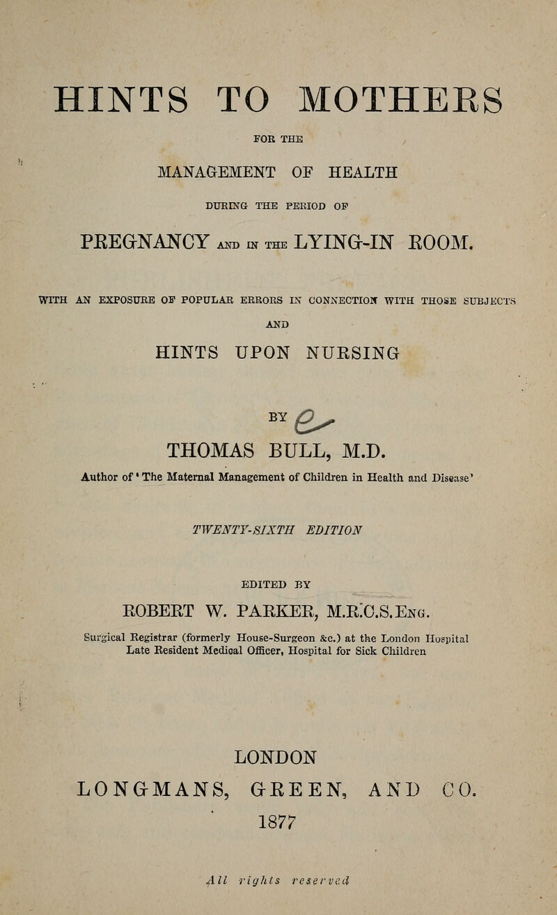 FOR THE / MANAGEMENT OF HEALTH DURING THE PEEIOD OF PEEaNANCY A^T. IN THE LYINe-IN EOOM. WITH AN EXPOSUBE OF POPULAR ERRORS IN CONNECTIOIf WITH THOSE SUBJKCTS AND HINTS UPON NUESING THOMAS BULL, M.D. Author of' The Maternal Management of Children in Health and Disease' TWENTY-SIXTH EDITION EDITED BY EOBEET W. PAEKEE, M.E:O.S.Eng. Surgical Registrar (formerly House-Surgeon &c.) at the London Hospital Late Resident Medioal Oflacer, Hospital for Sick Children LONDON LONGMANS, GREEN, AND CO. 1877 All rights reserved