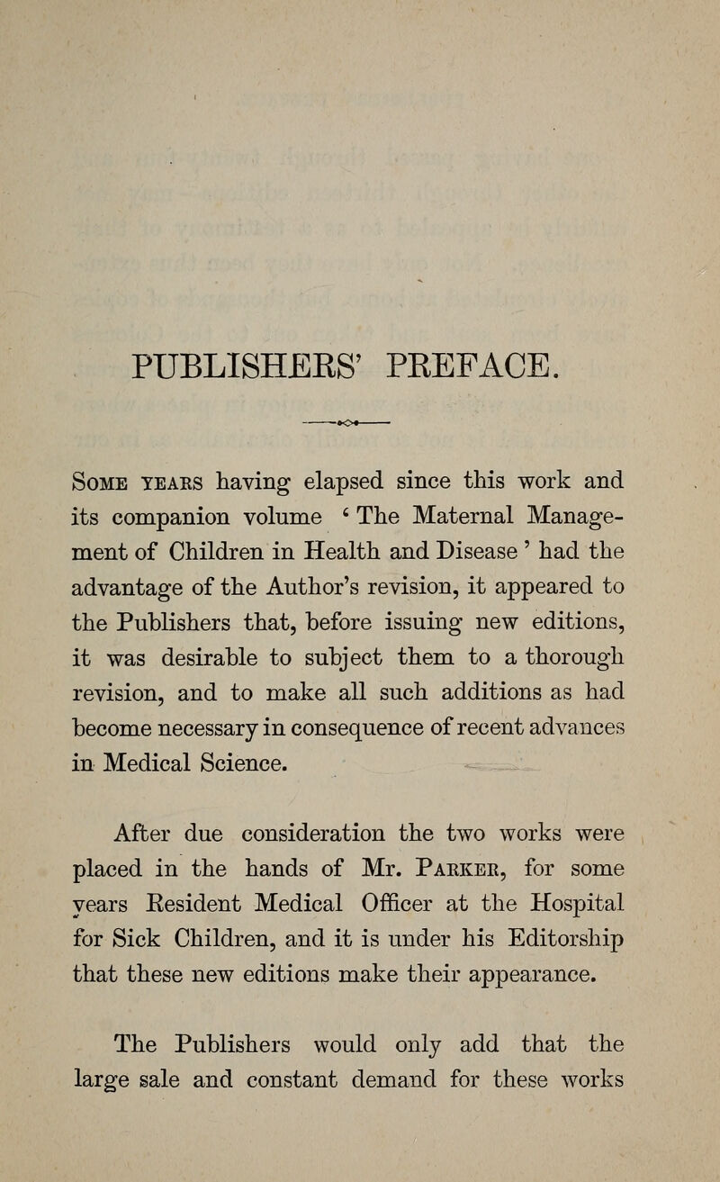 PUBLISHERS' PEEFACE, Some tears having elapsed since this work and its companion volume ' The Maternal Manage- ment of Children in Health and Disease ' had the advantage of the Author's revision, it appeared to the Publishers that, before issuing new editions, it was desirable to subject them to a thorough revision, and to make all such additions as had become necessary in consequence of recent advances in Medical Science. After due consideration the two works were placed in the hands of Mr. Parker, for some years Eesident Medical Officer at the Hospital for Sick Children, and it is under his Editorship that these new editions make their appearance. The Publishers would only add that the large sale and constant demand for these works