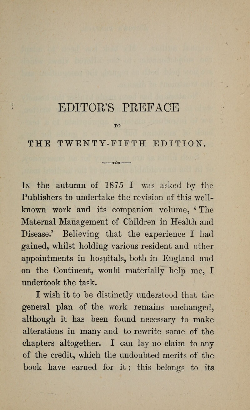 EDITOR'S PREFACE TO THE TWENTY-FIFTH EDITION, In the autumn of 1875 I was asked by the Publishers to undertake the revision of this well- known work and its companion volume, ' The Maternal Management of Children in Health and Disease.' Believing that the experience I had gained, whilst holding various resident and other appointments in hospitals, both in England and on the Continent, would materially help me, I undertook the task. I wish it to be distinctly understood that the general plan of the work remains unchanged, although it has been found necessary to make alterations in many and to rewrite some of the chapters altogether. I can lay no claim to any of the credit, which the undoubted merits of the book have earned for it; this belongs to its