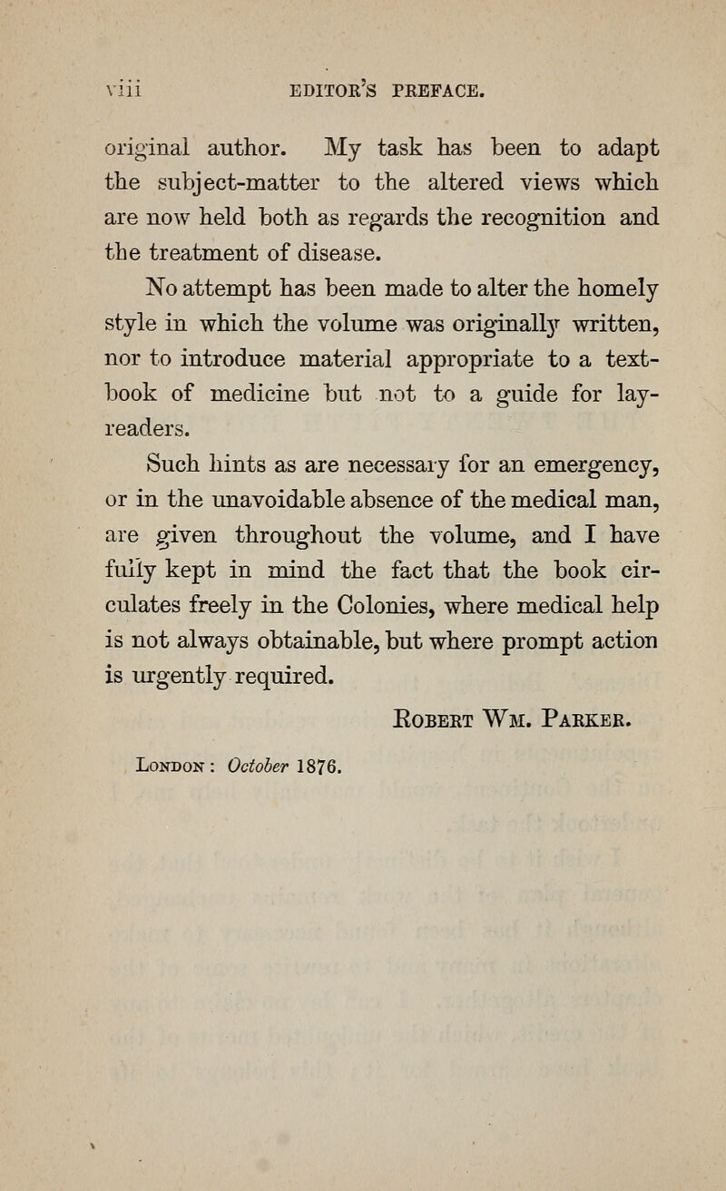 original author. My task has been to adapt the subject-matter to the altered views which are now held both as regards the recognition and the treatment of disease. No attempt has been made to alter the homely style in which the volume was originall3r written, nor to introduce material appropriate to a text- book of medicine but not to a guide for lay- readers. Such hints as are necessary for an emergency, or in the unavoidable absence of the medical man, are given throughout the volume, and I have fully kept in mind the fact that the book cir- culates freely in the Colonies, where medical help is not always obtainable, but where prompt action is urgently required. Egbert Wm. Parker. London : October 1876.