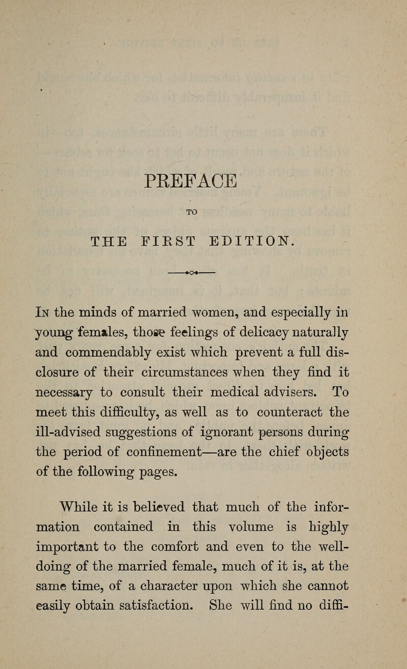 PKEFACE TO THE FIEST EDITION, In the minds of married women, and especially in young females, those feelings of delicacy naturally and commendably exist which prevent a full dis- closure of their circumstances when they find it necessary to consult their medical advisers. To meet this difficulty, as well as to counteract the ill-advised suggestions of ignorant persons during the period of confinement—are the chief objects of the following pages. While it is believed that much of the infor- mation contained in this volume is highly important to the comfort and even to the well- doing of the married female, much of it is, at the same time, of a character upon which she cannot easily obtain satisfaction. She will find no diffi-
