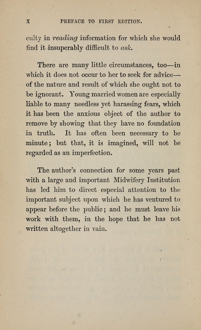 ciilty in reading information for which she would find it insuperably difficult to asA\ There are many little circumstances, too—^in which it does not occur to her to seek for advice— of the nature and result of which she ought not to be ignorant. Young married women are especially liable to many needless yet harassing fears, which it has been the anxious object of the author to remove by showing that they have no foundation in truth. It has often been necessary to be minute; but that, it is imagined, will not be regarded as an imperfection. The author's connection for some years past with a large and important Midwifery InstitutioTi has led him to direct especial attention to tlie important subject upon which he has ventured to appear before the public; and he must leave his work with them, in the hope that he has not written altogether in vain.
