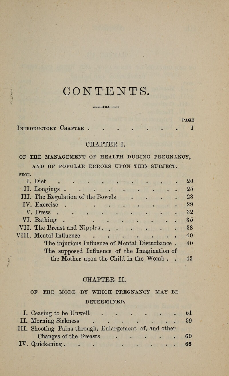 CONTENTS, PAaE Introductory Chapter 1 CHAPTER I. OF THE MANAGEMENT OF HEALTH DURING PREGNANCY, AND OF POPULAR ERRORS UPON THIS SUBJECT. SECT. I. Diet 20 II. Longings 25 III. The Regulation of the Eowels .... 28 IV. Exercise . 29 V. Dress 32 VI. Bathing . 35 VII. The Breast and Nipples. ,, 38 VIII. Mental Influence . 40 The injurious Influence of Mental Disturbance . 40 The supposed Influence of the Imagination of the Mother upon the Child in the Womb . . 43 CHAPTER II. OP THE MODE BY WHICH PREGNANCY MAY BE DETERMINED. I. Ceasing to be Unwell ol II. Morning Sickness . 59 III. Shooting Pains through, Enlargement of, and other Changes of the Breasts 60