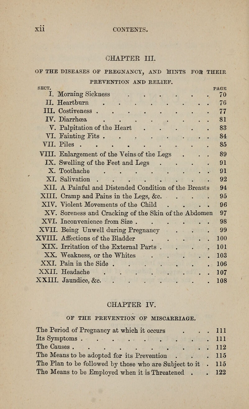 CHAPTEE III. OP THE DISEASES OP PKEGNANCY, AND SllTTS FOB THEIPv, PHEVENTION AlfD KELIEP. SECT. _ PACK I. Morning Sickness 70 II. Heartburn 76 III. Costiveness 77 IV. Diarrhoea 81 V. Palpitation of tlie Heart 83 VI. Fainting Pits . . , 84 VII. Piles 85 VIII. Enlargement of the Veins of the Legs . . . 89 IX. Swelling of the Feet and Legs . . . .91 X. Toothache .91 XL Salivation 92 XII. A Painful and Distended Condition of the Breasts 94 XIII. Cramp and Pains in the Legs, &c. . . . 95 XIV. Violent Movements of the Child . . . . 96 XV. Soreness and Cracking of the Skin of the Abdomen 97 XVI. Inconvenience from Size . . . . . . 98 XVII. Being Unwell during Pregnancy . . . 99 XVIII. Affections of the Bladder 100 XIX. Irritation of the External Parts . . . .101 XX. Weakness, or the Whites 103 XXI. Pain in the Side 106 XXII. Headache 107 XXIII. Jaundice, &c. . . . . . . .108 CHAPTEE IV. OP THE PREVENTION OP MISCARRIAGE, The Period of Pregnancy at which it occurs . ..Ill Its Symptoms . . . Ill The Causes 112 The Means to be adopted for its Prevention . . .115 The Plan to be followed by those who are Subject to it . 115 The Means to be Employed when it is Threatened . .122