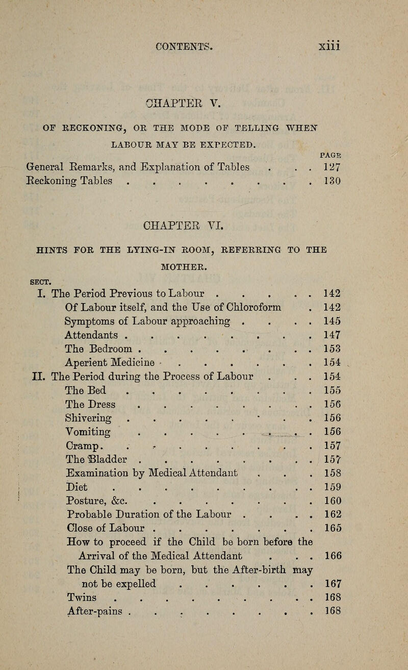 CONTENTS. Xlll OHAPTER V. OF EECKONING, OR THE MODE OF TELLING WHEN LABOUR MAY BE EXrECTED. PAGE Greneral Eemarks, and Explanation of Tables . . . 127 Beckoning Tables 130 CHAPTER VI. HINTS FOR THE LYING-IN ROOM, REFERRING TO THE MOTHER. SECT. I. The Period Previous to Labour 142 Of Labour itself, and the Use of Chloroform . 142 Symptoms of Labour approaching . . . . 145 Attendants 147 The Bedroom . . . 153 Aperient Medicine • 154 IL The Period during the Process of Labour . . . 154 The Bed 155 The Dress 156 Shivering .....'.. 156 Vomiting ........ 156 Cramp. . :• 157 The bladder 157 Examination by Medical Attendant , . .158 Diet 159 Posture, &c 160 Probable Duration of the Labour . . . . 162 Close of Labour 165 How to proceed if the Child be born before the Arrival of the Medical Attendant . . . 166 The Child may be born, but the After-birth may not be expelled 167 Twins . . . 168 ^fter-pains . . . . . . , .168