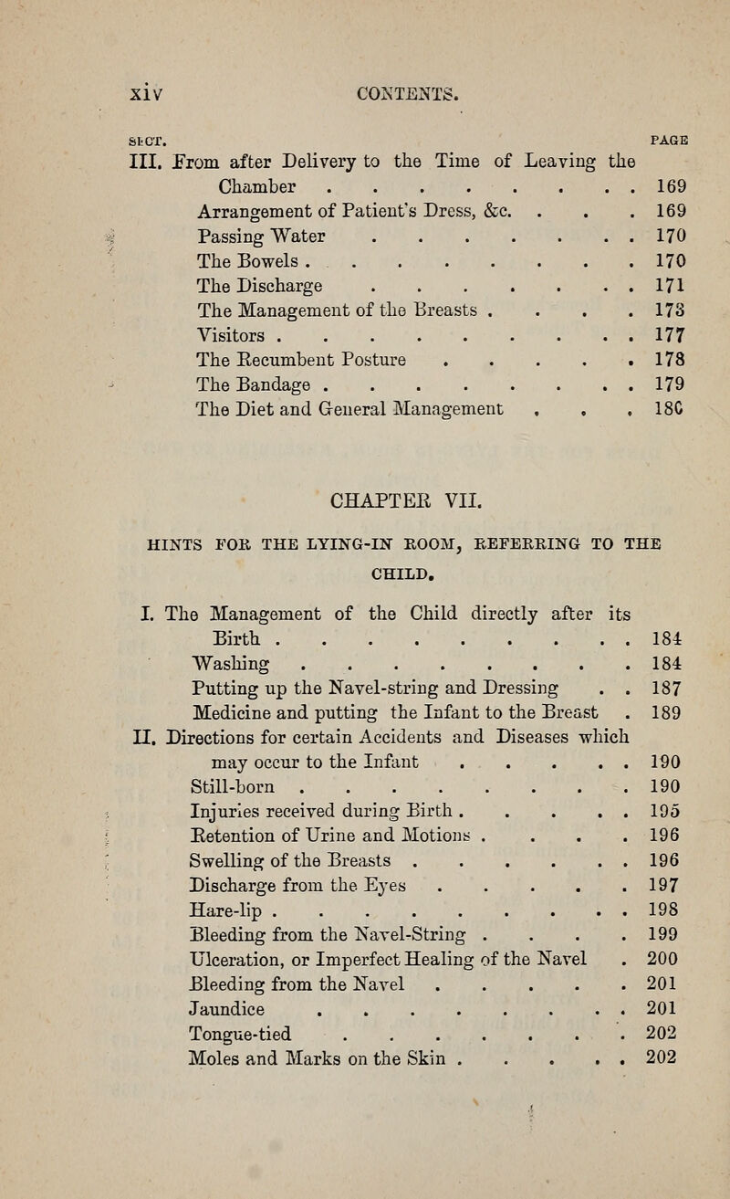 StCT. PAGE III. Erom after Delivery to the Time of Leaving the Chamber 169 Arrangement of Patient's Dress, &c. . . .169 Passing Water 170 The Bowels 170 The Discharge 171 The Management of the Breasts . . . .178 Visitors 177 The Eeeumbent Posture . . . . .178 The Bandage 179 The Diet and General Management . , , 18C CHAPTER VII. HINTS FOR THE LYING-IN ROOM, EEFEERING TO THE CHILD. its I. The Management of the Child directly after Birth Washing Putting up the Navel-string and Dressing Medicine and putting the Infant to the Breast n. Directions for certain Accidents and Diseases which may occur to the Infant Still-born Injuries received during Birth . Eetention of Urine and Motioiis . Swelling of the Breasts . Discharge from the Eyes Hare-lip ..... Bleeding from the Navel-String . Ulceration, or Imperfect Healing of the Bleeding from the Navel Jaundice . » . . Tongue-tied Moles and Marks on the Skin . Navel 184 184 187 189 190 190 195 196 196 197 198 199 200 201 201 202 202