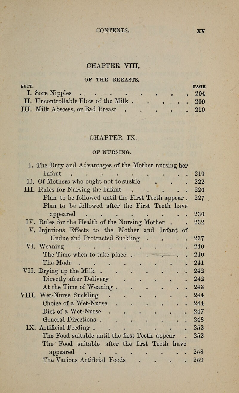 CHAPTEE VIII. OF THE BREASTS. SECT. I. Sore Nipples . . II. Uncontrollable Flow of the Milk . III. Milk Abscess, or Bad Breast FAGB 204 209 210 CHAPTER IX. OF NURSING. I. The Duty and Advantages of the Mother nursing her Infant 219 II. Of Mothers who ought not to suckle . . . 222 III. Eules for Nursing the Infant 226 Plan to be followed until the First Teeth appear . 227 Plan to be followed after the First Teeth have appeared 230 IV. Eules for the Health of the Nursing Mother . . 232 V. Injurious Effects to the Mother and Infant of Undue and Protracted Suckling . . . . 237 VI. Weaning 240 The Time when to take place . . , . . 240 The Mode 241 VII. Drying up the Milk 242 Directly after Delivery . . . ' . . 242 At the Time of Weaning 243 VIII. Wet-Nurse Suckling 244 Choice of a Wet-Nurse 244 Diet of a Wet-Nurse 247 General Directions 248 IX. Artificial Feeding 252 The Food suitable until the first Teeth appear . 252 The Food suitable after the first Teeth have appeared ........ 258 The Various Artificial Foods .... 259