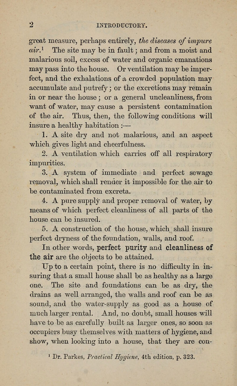 great measure, perliaps entirely, the diseases of impure air. ^ The site may be in fault; and from a moist and malarious soil, excess of water and organic emanations may pass into the house. Or ventilation may be imper- fect, and the exhalations of a crowded po]3ulation may accumulate and putrefy; or the excretions may remain in or near the house; or a general uncleanliness, from want of water, may cause a persistent contamination of the air. Thus, then, the following conditions will insure a healthy habitation :— 1. A site dry and not malarious, and an aspect which gives light and cheerfulness. 2. A ventilation which carries off all respii'atory impurities. 3. A system of immediate and perfect sewage removal, which shall render it impossible for the air to be contaminated from excreta. 4. A pure supply and proper removal of water, by means of which perfect cleanliness of all parts of the house can be insured. 5. A construction of the house, which shall insure perfect dryness of the foundation, walls, and roof. In other words, perfect purity and cleanliness of the air are the objects to be attained. Up to a certain point, there is no difficulty in in- suring that a small house shall be as healthy as a large one. The site and foundations can be as dry, the drains as well arranged, the walls and roof can be as sound, and the water-supply as good as a house of much larger rental. And, no doubt, small houses will have to be as carefully built as larger ones, so soon as occupiers busy themselves with matters of hygiene, and show, when looking into a house, that they are con- ' Dr. Parkes, Practical Hygiene, 4th edition, p. 323.