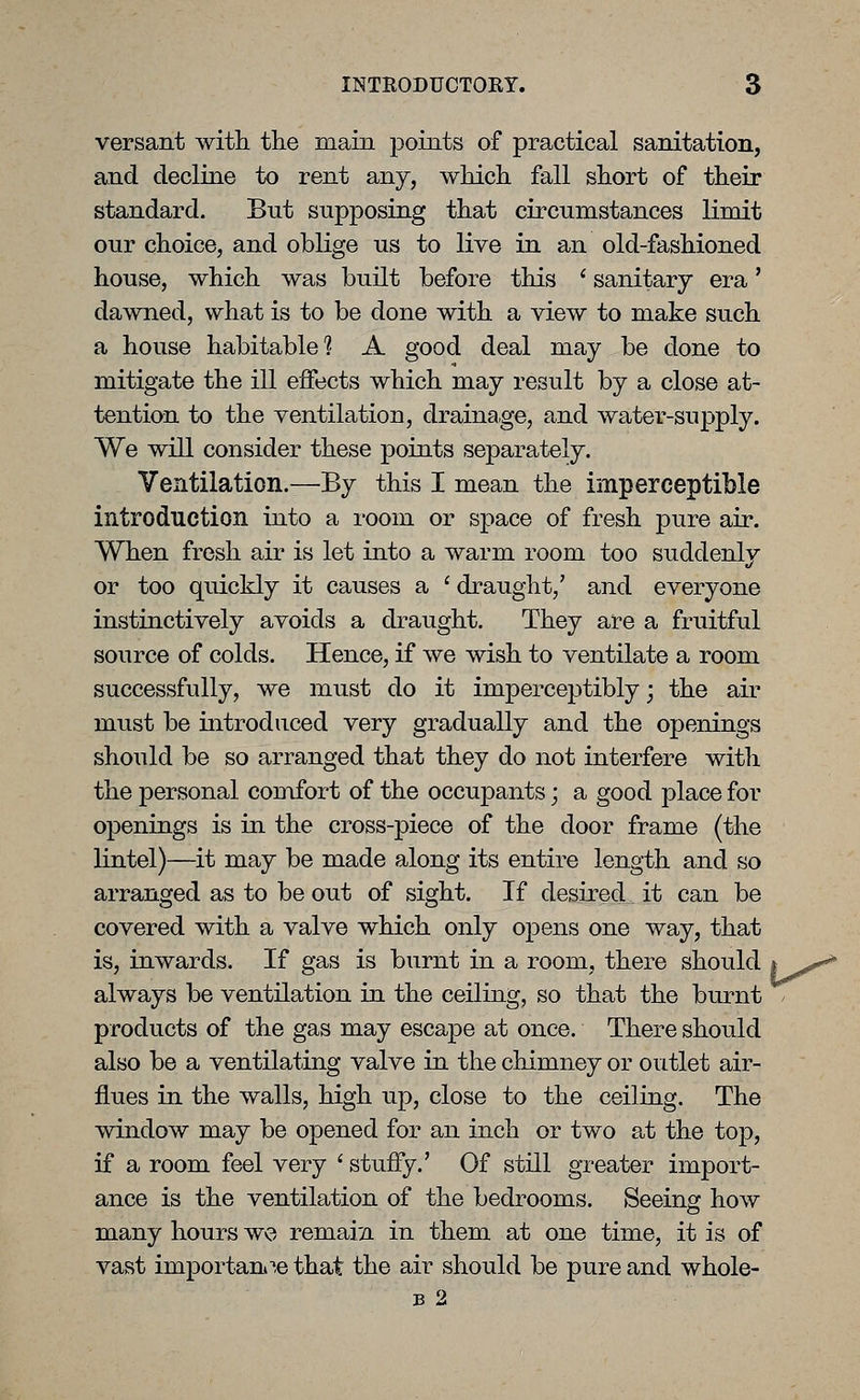 versant with tlie main points of practical sanitation, and decline to rent any, wMch fall short of their standard. But supposing that circumstances limit our choice, and oblige us to live in an old-fashioned house, which was built before this ' sanitary era' dawned, what is to be done with a view to make such a house habitable 1 A good deal may be done to mitigate the ill effects which may result by a close at- tention to the ventilation, drainage, and water-supply. We will consider these points separately. Ventilation.—By this I mean the imperceptible introduction into a room or space of fresh pure air. When fresh air is let into a warm room too suddenly or too quickly it causes a ' draught,' and everyone instinctively avoids a draught. They are a fruitful source of colds. Hence, if we wish to ventilate a room successfully, we must do it imperceptibly; the air must be introduced very gradually and the openings should be so arranged that they do not interfere with the personal comfort of the occupants; a good place for openings is in the cross-piece of the door frame (the lintel)—it may be made along its entire length and so arranged as to be out of sight. If desired it can be covered with a valve which only opens one way, that is, inwards. If gas is burnt in a room, there should i^t^ always be ventilation in the ceiling, so that the burnt / products of the gas may escape at once. There should also be a ventilating valve in the chimney or outlet air- flues in the walls, high up, close to the ceiling. The window may be opened for an inch or two at the top, if a room feel very ' stuffy.' Of still greater import- ance is the ventilation of the bedrooms. Seeing how many hours we remain in them at one time, it is of vast importani'',e that the air should be pure and whole- B 2