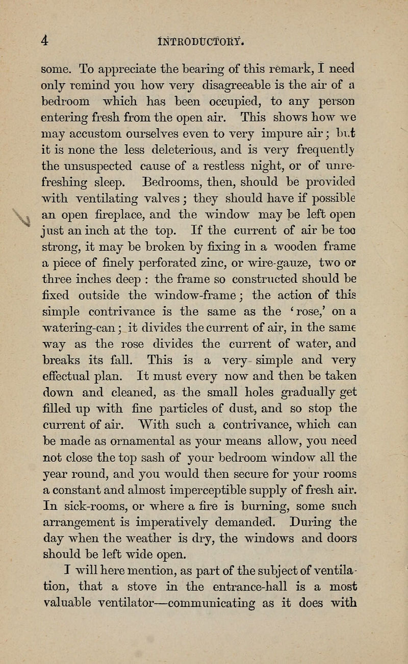 some. To appreciate the bearing of this remark, 1 need only remind you how very disagreeable is the air of a bedi'oom which has been occupied, to any person entering fresh from the open air. This shows how we may accustom ourselves even to very impure air; bi.t it is none the less deleterious, and is very frequentl}' the unsuspected cause of a restless night, or of unre- freshing sleep. Bedrooms, then, should be provided with ventilating valves ; they should have if possible an open fireplace, and the window may be left open just an inch at the top. If the current of air be too strong, it may be broken by fixing in a wooden frame a piece of finely perforated zinc, or wire-gauze, two or three inches deep : the frame so constructed should be fixed outside the v/indow-frame; the action of this simple contrivance is the same as the ' rose,' on a watering-can; it divides the current of air, in the same way as the rose divides the current of water, and breaks its fall. This is a very simj^le and very effectual plan. It must every now and then be taken down and cleaned, as the small holes gradually get filled up with fine particles of dust, and so stoj) the current of air. With such a contrivance, which can be made as ornamental as your means allow, you need not close the top sash of your bedroom window all the year round, and you would then secure for your rooms a constant and almost imperceptible sup]3ly of fresh air. In sick-rooms, or where a fire is burning, some such arrangement is imperatively demanded. During the day when the weather is dry, the windows and doors should be left wide open. I will here mention, as part of the subject of ventila- tion, that a stove in the entrance-hall is a most valuable ventilator—communicating as it does with