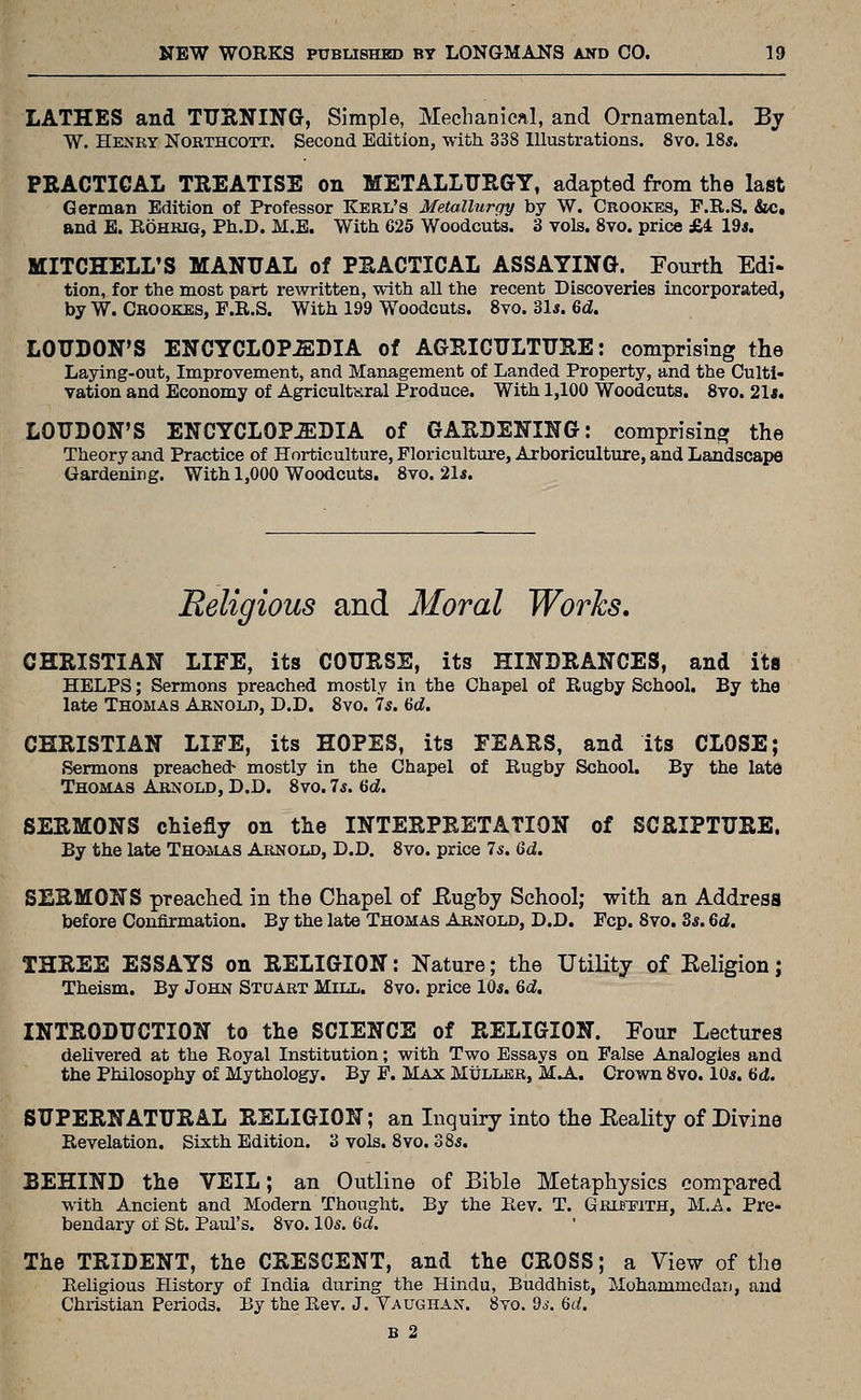 LATHES and TUIINING, Simple, Mechanical, and Ornamental. By W. Henry Nokthcott. Second Edition, with 338 Illustrations. 8vo. 18*. PRACTICAL TREATISE on METALLURGY, adapted from the last German Edition of Professor Kerl's Metallurgy by W. Crookes, F.R.S. &c, and E. Rohrig, Ph.D. M.B. With C25 Woodcuts. 3 vols. Svo. price £4 19*. MITCHELL'S MANUAL of PRACTICAL ASSAYING. Fourth Edi- tion, for the most part rewritten, with all the recent Discoveries incorporated, by W. Crookes, F.R.S. With 199 Woodcuts. Svo. Zls. 6d. LOUDON'S ENCYCLOPEDIA of AGRICULTURE: comprising the Laying-out, Improvement, and Management of Landed Property, and the Culti- vation and Economy of AgricultKral Produce. With 1,100 Woodcuts. Svo. 21*. LOUDON'S ENCYCLOPJilDIA of GARDENING: comprising the Theory and Practice of Horticulture, Floriculture, Arboriculture, and Landscaiw Gardening. With 1,000 Woodcuts. Svo. 21*. Religious and Moral Works, CHRISTIAN LIFE, its COURSE, its HINDRANCES, and its HELPS; Sermons preached mostly in the Chapel of Rugby School. By the late Thomas Arnold, D.D. Svo. 7*. 6d. CHRISTIAN LIFE, its HOPES, its FEARS, and its CLOSE; Sermons preached- mostly in the Chapel of Rugby School. By the late Thomas Arnold, D.D. Svo. 7*. dd. SERMONS chiefly on the INTERPRETATION of SCRIPTURE. By the late Thomas Arnold, D.D. Svo. price 75. 6d. SERMONS preached in the Chapel of Eugby School; with an Address before Confirmation. By the late Thomas Arnold, D.D. Fcp. Svo. Ss. 6d. THREE ESSAYS on RELIGION: Nature; the Utility of Eeligion; Theism. By John Stuart Mill. Svo. price 10*. 6d. INTRODUCTION to the SCIENCE of RELIGION. Four Lectures deUvered at the Royal Institution; with Two Essays on False Analogies and the Philosophy of Mythology. By F. Max Muller, MA. Crown Svo. 10s. 6d. SUPERNATURAL RELIGION; an Inquiry into the Eeality of Divine Revelation. Sixth Edition. 3 vols. Svo. 38a. BEHIND the VEIL; an Outline of Bible Metaphysics compared with Ancient and Modern Thought. By the Rev. T. GiiXBFiTH, M./.. Pre- bendary of St. Paul's. Svo. 10s. 6d. The TRIDENT, the CRESCENT, and the CROSS; a View of the Religious History of India during the Hindu, Buddhist, Mohammcdari, and Chiistian Periods. By the Rev. J. Yaughan. Svo. ds. Qd. B 2