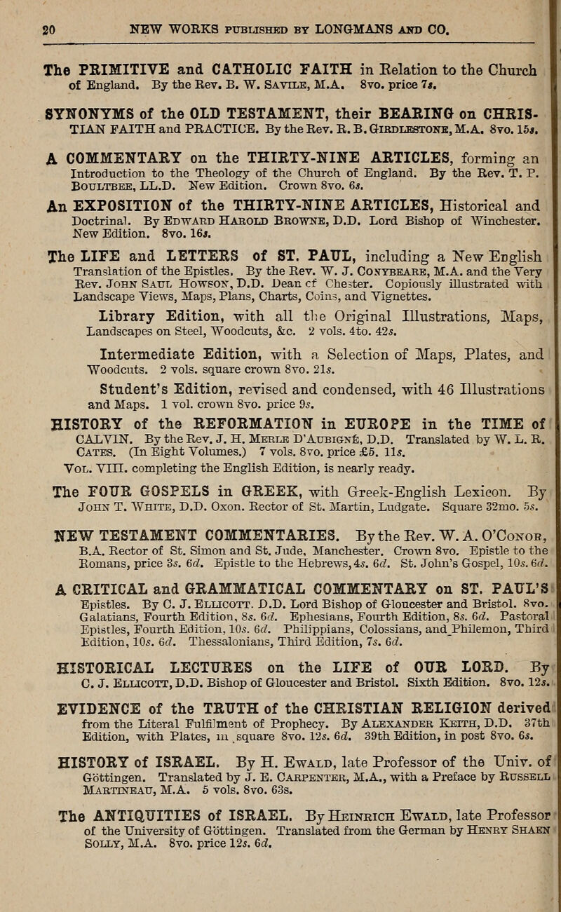 The PRIMITIVE and CATHOLIC FAITH in Relation to the Church of England. By the Rev. B. W. Savile, M.A. 8vo. price 7s. SYNONYMS of the OLD TESTAMENT, their BEARING on CHRIS- TIAN FAITH and PRACTIOE. By the Rev. R. B. Girdlestone, M.A. 8vo. 15*. A COMMENTARY on the THIRTY-NINE ARTICLES, forming an Introduction to the Theology of the Church of England. By the Rev. T. P. BOTJLTBEE, LL.D. New Edition. Crown 8vo. 6s. An EXPOSITION of the THIRTY-NINE ARTICLES, Historical and Doctrinal. By Edward Haeold Browne, D.D. Lord Bishop of Winchester. New Edition. 8vo. 16*. The LIFE and LETTERS of ST. PAUL, including a New English Translation of the Epistles. By the Eev. W. J. Cosybeake, M.A. and the Very Rev. John Saul Howson, D.D. Dean cf Chester. Copiously illustrated with Landscape Yiews, Maps, Plans, Charts, Coins, and Vignettes. Library Edition, with all the Original Illustrations, Maps, Landscapes on Steel, Woodcuts, &c. 2 vols. 4to. 425. Intermediate Edition, with a Selection of Maps, Plates, and Woodcuts. 2 vols, square crown Svo. 2l5. Student's Edition, revised and condensed, with 46 Illustrations and Maps. 1 vol. crown Svo. price 9s. HISTORY of the REFORMATION in EUROPE in the TIME of CALVIN. By the Rev. J. H. Merle D'AuBiGNfe, D.D. Translated by W. Ij. R. Gates. (In Eight Volumes.) 7 vols. Svo. price £6. lis. Vol. Vin. completing the English Edition, is nearly ready. The FOUR GOSPELS in GREEK, with G-reek-English Lexicon. By John T. White, D.D. Oxon. Rector of St. Martin, Ludgate. Square 32mo. 55. NEW TESTAMENT COMMENTARIES. By the Eev. W. A. O'Conob, B.A. Rector of St. Simon and St. Jude, Manchester. Crown 8vo. Epistle to the Romans, price 3s. 6d. Epistle to the Hebrews, 45. 6d. St. John's Gospel, 10s. 6f7. A CRITICAL and GRAMMATICAL COMMENTARY on ST. PAUL'S^ Epistles. By C. J. Ellicott. D.D. Lord Bishop of Gloucester and Bristol. Svo. Galatians, Fourth Edition, 8s. Gd. Ephesians, Fourth Edition, 8s. 6d. Pastoral' Epistles, Fourth Edition, 10s. 6d. Philippians, Colossians, andPhilemon, Third Edition, 10s. 6(7. Thessaloniaus, Third Edition, 7s. 6d. HISTORICAL LECTURES on the LIFE of OUR LORD. By C. J. Ellicott, D.D. Bishop of Gloucester and Bristol. Sixth Edition. Svo. 12*. EVIDENCE of the TRUTH of the CHRISTIAN RELIGION derived from the Literal Fulfilment of Prophecy. By Alexander Keith, D.D. 37th Edition, with Plates, lu , square Svo. 12s. 6d. 39th Edition, in post Svo. 6s. HISTORY of ISRAEL. By H. Ewald, late Professor of the Univ. of' Gbttingen. Translated by J. E. Carpenter, M.A., with a Preface by Russell Martineau, M.A. 5 vols. Svo. 63s. The ANTIQUITIES of ISRAEL. By Heinkich Ewald, late Professor ■ of the University of Gbttingen. Translated from the German by Henry Shaen Solly, M.A. Svo. price 12s. 6d.