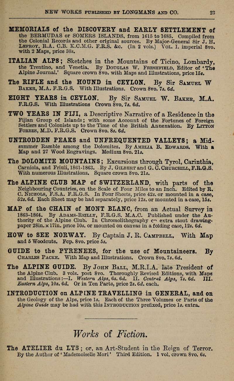 MEMORIALS of tlie DISCOVERY and EARLY SETTLEMENT of the BERMUDAS or SOMERS ISLANDS, from 1615 to 1685. Compiled from the Colonial Records and other original sources. By MajoF-General Sir J. H. Leproy, R.A. C.B, K.C.M.a. P.R.S. &c. (In 2 vols.) Vol. I. imperial 8vo. with 2 Maps, price 30*. ITALIAN ALPS; Sketches in the Mountains of Ticino, Lombardy, the Trentino, and Venetia. By Douglas W. Fbeshfield, Editor of 'The Alpine Journal.' Square crown 8vo. with Maps and Illustrations, price 15t. The RIFLE and the HOUND in CEYLON. By Sir Samuel W Baker, M.A. F.R.G.S. With Illustrations. Crown 8vo. 75. 6c?. EIGHT YEARS in CEYLON. By Sir Samuel W. Bakeb, M.A. F.R.G.S. With Illustrations Crown Svo. 7*. 6d. TWO YEARS IN FIJI, a Descriptive Narrative of a Eesidence in the Fijian Group of Islands; with some Account of the Fortunes of Foreign Settlers and Colonists up to the Time of the British Annexation. By LrrroN Forbes, M.D. F.R.G.S. Crown Svo. 8s. 6d. UNTRODDEN PEAKS and UNFREQUENTED VALLEYS; a Mid- summer Ramble among the Dolomites. By Amella. B. Edwards, With a Map and 27 Wood Engravings. Medium Svo. 21s. The DOLOMITE MOUNTAINS; Excursions through Tyrol, Carinthia, Carniola, and Friuli, 1861-1863. By J. Gilbert and G. C. Churchill, F.R.G.S. With numerous Illustrations. Square crown Svo. 21s. The ALPINE CLUB MAP of SWITZERLAND, with parts of the Neighbouring Countries, on the Scale of Four Miles to an Inch. Edited by B, C. Nichols, F.S.A. F.R.G.S. In Four Sheets, price 4:2s. or mounted in a case, 62*. 6d. Each Sheet may be had separately, price 12s. or mounted in a case, 15s. MAP of the CHAIN of MONT BLANC, from an Actual Survey in 1863-1864. By Adams-Reilly, F.R.G.S. M.A.C. Published under the Au- thority of the Alpine Club. In Chromolithography c*^ extra stout drawing* paper 28in. x 17in. price 10s. or mounted on canvas in a folding case, 12s. 6d. HOW to SEE NORWAY. By Captain J. K. Campbell. With Map and 6 Woodcuts. Fop. Svo. price 5s. GUIDE to the PYRENEES, for the use of Mountaineers. By Charles Packe. With Map and Illustrations. Crown Svo. 7s. 6d. The ALPINE GUIDE. By John Ball, M.R.I.A. late President of the Alpine Club. 3 vols, post Svo. Thoroughly Revised Editions, with Maps and Illustrations:—I. Western Alps, 6s. 6d. II. Central Alps, Is. 6d. III. Eastern Alps, 10s. 6d. Or in Ten Parts, price 2s. 6d. each. INTRODUCTION on ALPINE TRAVELLING in GENERAL, and on the Geology of the Alps, price Is. Each of the Three Volumes or Parts of the Alpine Guide may be had with this Introduction prefixed, price Is. extra. Works of Fiction. The ATELIER du LYS ; or, an Art-Student in the Eeign of Terror. By the Author of ' Mademoiselle Mori' Third Edition. 1 vol. crown Svo. 6s.