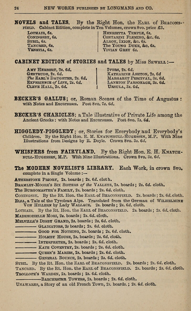 NOVELS and TALES. By the Eight Hon. the E^^rl of Beacons- field. Cabinet Edition, complete in Ten Volumes, crown 8vo. price £3. LOTHAIR, 6j. contngsby, 6«. Sybil, 6s. Tancred, 6s. Yjessesja, 6s. Henrietta Temple, 6*. CONTARESri FLEMma, &c. Qs, Alroy, Ixion, &c. 6s. The YoTTNG Duke, &c. 6s. Vivian Grey 6s. CABINET EDITION of STOEIES and TALES by Miss Sewbix:— Amy Herbert, 2s. 6d, Q-BRTRUDB, 2s. 6d. The Earl's Daughter, 2s. &d, ExPERiBsicB of Life, 2s. Qd. Clevb Hall, 2s. Qd. Ivors, 2s. M. Katharine Ashton, 2s. &d Margaret Percival, 3s. &d. Laneton Parsonage, 3s. 6d. Ursula, 3s. M. BECKER'S GALLUS; or, Eoman Scenes of the Time of Augustus : with Notes and Excursuses. Post 8vo. 7s. Qd. BECKER'S CHARICLES; a Tale illustrative of Private Life among the Ancient G-reeks : with. Notes and Excursuses. Post 8vo. 7s. 6d. HIGGLEDY-PIGGLEDY; or, Stories for Everybody and Everybody's Children. By the Right Hon. E. M. Knatchbull-Hugessrn, M.P. With Nine Illustrations from Designs by R. Doyle. Crown 8vo. 3s. &d. WHISPERS from FAIRYLAND. By the Eight Hon. E. H. Knatch- BULii-HuGESSEN, M.P. With Nine Illustrations. Crown 8vo. 3s. M. The MODERN NOVELIST'S LIBRARY. Each Work, in crown 8vo. complete in a Single Volume :— Athbrstone Priory, 2s. boards ; 2s. 6d. cloth. Bramlby-Moore's Six Sisters of the Valleys, 2s. boards; 2s. M. cloth. The Burgomaster's Family, 2s. boards; 2s. 6d. cloth. CoNiNGSBY. By the Rt. Hon. the Earl of Beaconsfield. 2s. boards; 2s. M. cloth. Elsa, a Tale of the Tyrolean Alps. Translated from the German of WrLHELMiNH Von HHiLERN by Lady Wallace. 2s. boards ; 2s. M. cloth. Lothair. By the Rt. Hon. the Earl of Beaconsfield. 2s-. boards; 2s. Qd. cloth. Mademoiselle Mori, 2s. boards; 2s. M. clotti. Melville's Digby Grand, 2s. boards; 2s. 6d. cloth. Gladiators, 2s boards; 2s. &d. cloth. — Good for Nothing, 2s. boards ; 2s. Qd. cloth. — Holmby House, 2s. bosirds; 2s. M. cloth. — Interpreter, 2s. boards ; 2s. 6cf. cloth. — Kate Coventry, 2s. boards ; 2s. M. cloth. — Queen's Maries, 2s. boards; 2s. &d. cloth. General Bounce, 2s. boards; 2s. M. cloth. Sybil. By the Rt. Hon. the Earl of Beaconsfield. 2s. boards; 2s. Qd. cloth. Tancred. By the Rt. Hon. the Earl of Beaconsfield. 2s. boai-ds; 2s. Qd. cloth. Tbollope's Warden, 2s. boards; 2s. M. cloth. ■ Barchesi^r Towers, 2s. boards ; 2s. 6rf. cloth. Unawares, a Story of an old French Town, 2s. boards.; 2s. 6d. cloth.