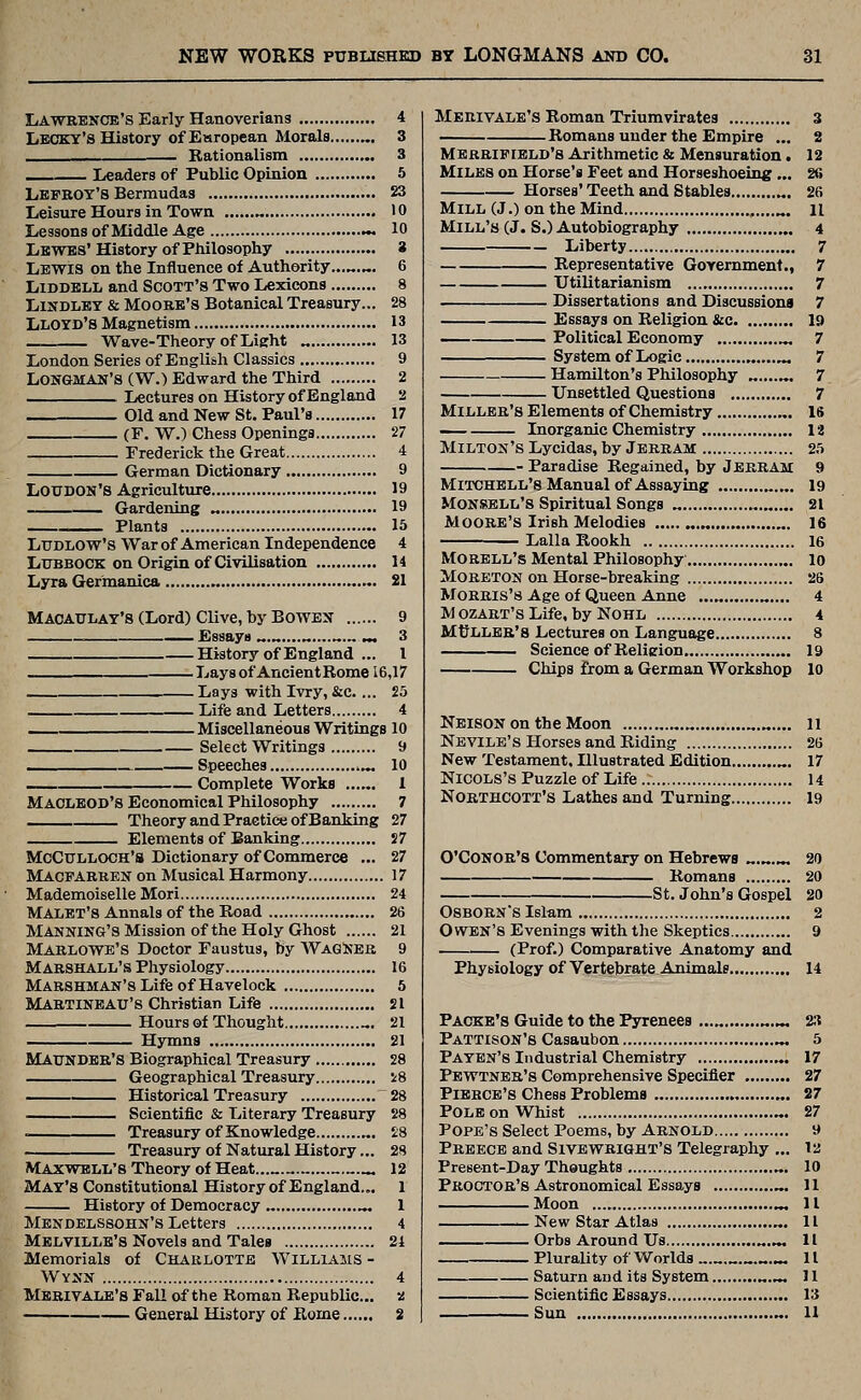 Lawrence's Early Hanoverians 4 LEOKY'S History ofEsropean Morals „. 3 — Rationalism 3 __ Leaders of Public Opinion 5 Lbfboy'S Bermudas 23 Leisure Hours in Town „ 10 Lessons of Middle Age ~. 10 Lewbs' History of Philosophy 3 Lewis on the Influence of Authority...^.„. 6 LiDDBLL and Scott's Two Lexicons 8 LiNDLET & MooKB's Botanical Treasury... 28 Lloyd's Magnetism 13 Wave-Theory of Light „ 13 London Series of English Classics 9 Longman's (W.) Edward the Third 2 Lectures on History of England 2 Old and New St. Paul's 17 (F. W.) Chess Openings 27 Frederick the Great 4 German Dictionary 9 Loudon's Agriculture 19 Gardening „ 19 Plants 15 Ludlow's War of American Independence 4 Lubbock on Origin of Civilisation 14 Lyra Ger'manica 21 Macaulay's (Lord) Clive, by Bowbn 9 Essays ^.^....^ ^ 3 History of England ... I Lays of AncientRome i6,17 Lays with Ivry, &c.... 25 Life and Letters 4 Miscellaneous Writings 10 Select Writings 9 — Speeches ^ 10 Complete Works . 1 MACLEOD'S Economical Philosophy 7 Theory and Practice of Banking 27 Elements of Banking J7 Mcculloch's Dictionary of Commerce ... 27 Macparren on Musical Harmony 17 Mademoiselle Mori 24 Malbt's Annals of the Road 26 Manning's Mission of the Holy Ghost 21 Marlowe's Doctor Faustus, by WagNeb 9 Marshall's Physiology 16 MABSHMAN'sLifeofHavelock 6 Martineau'S Christian Life 21 Hours of Thought „. 21 Hymns 21 MAUNDBR'S Biographical Treasury 28 Geographical Treasury i8 Historical Treasury 28 Scientific & Literary Treasury 28 . Treasury of Knowledge „, 28 Treasury of Natural History... 28 Maxvfell's Theory of Heat 12 May's Constitutional History of England... 1 History of Democracy „ 1 Mendelssohn's Letters 4 Melville's Novels and Tales 24 Memorials of Charlotte Williams - Wynn 4 Merivale's Fall of the Roman Republic... a General History of Rome 2 Merivale's Roman Triumvirates 3 Romans under the Empire ... 2 Merrifield's Arithmetic & Mensuration. 12 Miles on Horse's Feet and Horseshoeing... 26 Horses' Teeth and Stables „. 26 Mill (J.) on the Mind , H Mill's (J. S.) Autobiography 4 Liberty 7 Representative Govemment., 7 Utilitarianism 7 Dissertations and Discussions 7 Essays on Religion &c 19 Political Economy ^ 7 System of Logic ^ 7 Hamilton's Philosophy „....„. 7 Unsettled Questions 7 Miller's Elements of Chemistry IS — Inorganic Chemistry 12 Milton's Lycidas, by Jerram 25 Paradise Regained, by Jerram 9 Mitchell's Manual of Assaying 19 Monsell's Spiritual Songs „ 21 Moore's Irish Melodies „ 16 Lalla Rookh 16 Morell's Mental Philosophy lo MORETON on Horse-breaking 26 Morris's Age of Queen Anne ...„ „.... 4 M ozART's Life, by Nohl 4 Miller's Lectures on Language 8 Science of Religion 19 Chips from a German Workshop 10 Neison on the Moon „.., 11 Neyile's Horses and Riding 26 New Testament. Illustrated Edition „. 17 NicoLs's Puzzle of Life 14 Northcott's Lathes an d Turning 19 O'CONOR'S Commentary on Hebrews ........ 20 Romans 20 St. John's Gospel 20 OSBORN'S Islam 2 Owen's Evenings with the Skeptics 9 (Prof.) Comparative Anatomy and Physiology of Vertebrate Animals 14 Packb's Guide to the Pyrenees . ^.^ 23 Pattison's Casaubon .^ 5 Pa yen's Industrial Chemistry 17 Pewtner's Comprehensive Specifier 27 PiBRCB's Chess Problems 27 Pole on Whist 27 Pope's Select Poems, by Arnold 9 Preecb and Sivewright's Telegraphy ... la Present-Day Thoughts „. 10 Proctor's Astronomical Essays 11 Moon ^ 11 .-New Star Atlas 11 Orbs Around Us „.... 11 Plurality of Worlds 11 Saturn and its System 11 Scientific Essays 13 Sun U