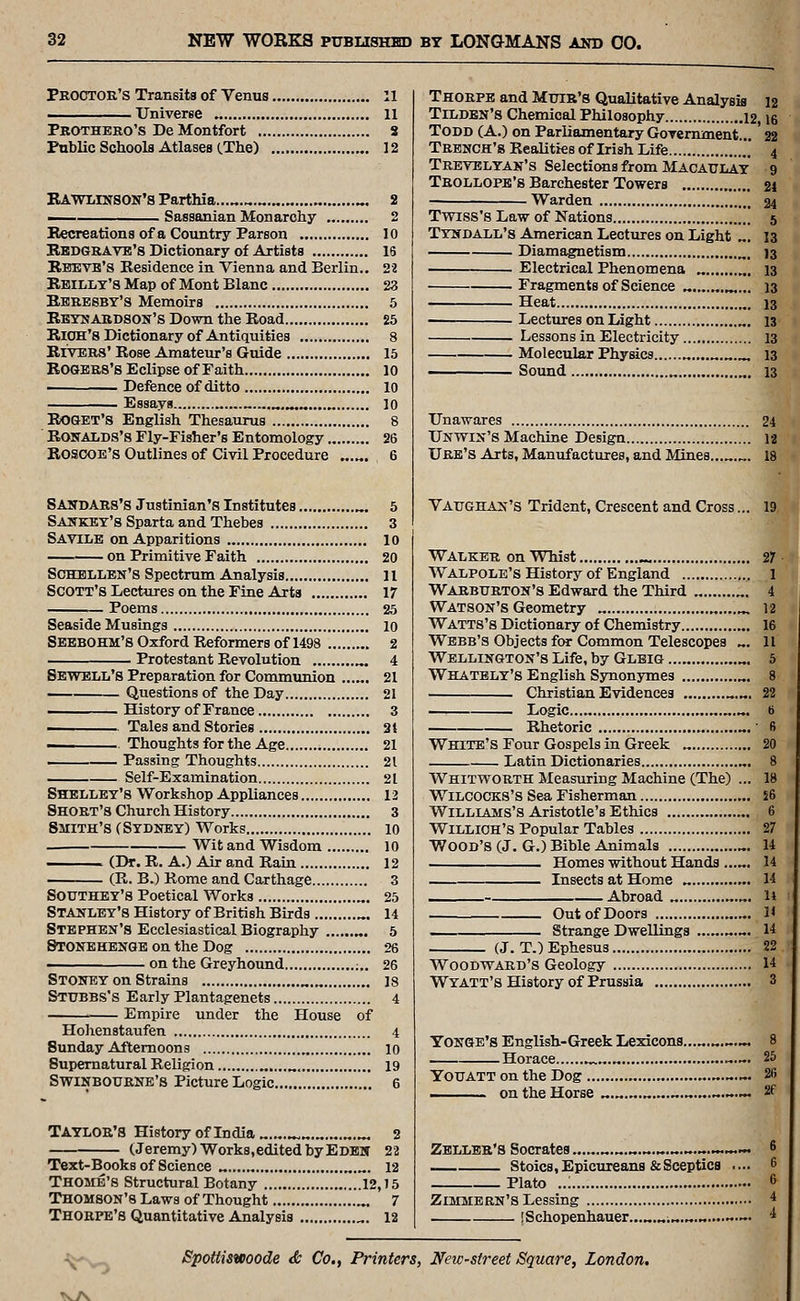Proctor's Transits of Venus 11 TJniverBe 11 Prothero's De Montfort S Public Schools Atlases (.The) 12 RAWLrNSON's Parthia...„.^ ^. 2 — Sassanian Monarchy 2 Recreations of a Country Parson 10 Redgrave's Dictionary of Artists 16 Rbbvb's Residence in Vienna and Berlin.. 22 Rbillt's Map of Mont Blanc 23 Rbresby's Memoirs 5 Reynardson's Down the Road 25 Rioh's Dictionary of Antiquities 8 RrvBRS' Rose Amateur's Guide 15 Rosbrs's Eclipse of Faith 10 ■ Defence of ditto 10 Essays 10 ROGET'S English Thesaurus 8 RouALDS's Fly-Fisher's Entomology 26 Roscoe's Outlines of Civil Procedure „.„. 6 SANDARS'S Justinian's Institutes ^. 5 Saskey's Sparta and Thebes 3 Savilb on Apparitions 10 on Primitive Faith 20 ScHBLLEN's Spectrum Analysis 11 Scott's Lectures on the Fine Arts 17 Poems 25 Seaside Musings 10 Sebbohm's Oxford Reformers of 1498 2 Protestant Revolution .». 4 Sbwbll's Preparation for Communion 21 Questions of the Day 21 ffistory of France 3 i Tales and Stories 31 Thoughts for the Age 21 ——^^ Passing Thoughts 21 Self-Examination 21 Shelley's Workshop Appliances 13 Short's Church History 3 Smith's (Sydney) Works 10 Wit and Wisdom 10 (Dr. R. A.) Air and Rain 12 (R. B.) Rome and Carthage 3 SOUTHEY'S Poetical Works „. 25 Stanley's History of British Birds ^. 14 Stephen's Ecclesiastical Biography „. 5 SrONEHENGB on the Dog 26 • on the Greyhound ;,. 26 Stoney on Strains „.„ is Stubbs's Early Plantagenets 4 Empire under the House of Hohenstaufen 4 Sunday Afternoons „ lo Supernatural Religion „....„ 19 SwiNBOURNE's Picture Logic 6 TAYLOR'S History of India 2 (Jeremy) Works,edited by Edeh 22 Text-Books of Science „ .,.„. 12 Thome's Structural Botany 12,15 Thomson's Laws of Thought „. 7 Thorpe's Quantitative Analysis ^. 12 Thorpe and Muir's Qualitative Analysis 12 Tilden's Chemical Philosophy 12 \% Todd (A.) on Parliamentary Government... '22 Trench's Realities of Irish Life  4 Trevblyan's Selections from Macaulay 9 Trollopb's Barchester Towers 21 Warden 34 Tvnss's Law of Nations . 5 Tyndall's American Lectures on Light „. 13 Diamagnetism „. J3 Electrical Phenomena „, 13 Fragments of Science ^... 13 Heat „, 13 Lectures on Light „. 13 Lessons in Electricity 13 Molecular Physics „....^.^.^ 13 Soimd „ „. 13 Unawares 24 TJnwin's Machine Design 12 Ure's Arts, Manufactures, and Mines „. 18 Vaughan's Trident, Crescent and Cross. Walker on Whist -, Walpole's History of England Warburton's Edward the Third „ Watson's Geometry „ „... Watts's Dictionary of Chemistry Webb's Objects for Common Telescopes Wellington's Life, by Gleig Whatbly's English Synonymes Christian Evidences >. Logic „.„ Rhetoric White's Four Gospels in Greek Latin Dictionaries Whitworth Measuring Machine (The) WiLCOCKS's Sea Fisherman , Williams's Aristotle's Ethics WiLLiOH's Popular Tables Wood's (J. G.) Bible Animals Homes without Hands .... Insects at Home „ , Abroad „. Out of Doors Strange Dwellings (J. T.) Ephesus. Woodward's Geology Wyatt's History of Prussia Yonge's English-Greek Lexicons Horace ^„.„ ~ YOTJATT on the Dog .^-^— on the Horse „.„.„....„..,....«.. Zbllbr'8 Socrates .. ...~.. Stoics, Epicureans & Sceptics Plato ..; Zimmbrn's Lessing [Schopenhauer., 1 V^ SpoUiswoode <& Co., Printers, New-street Square, London.