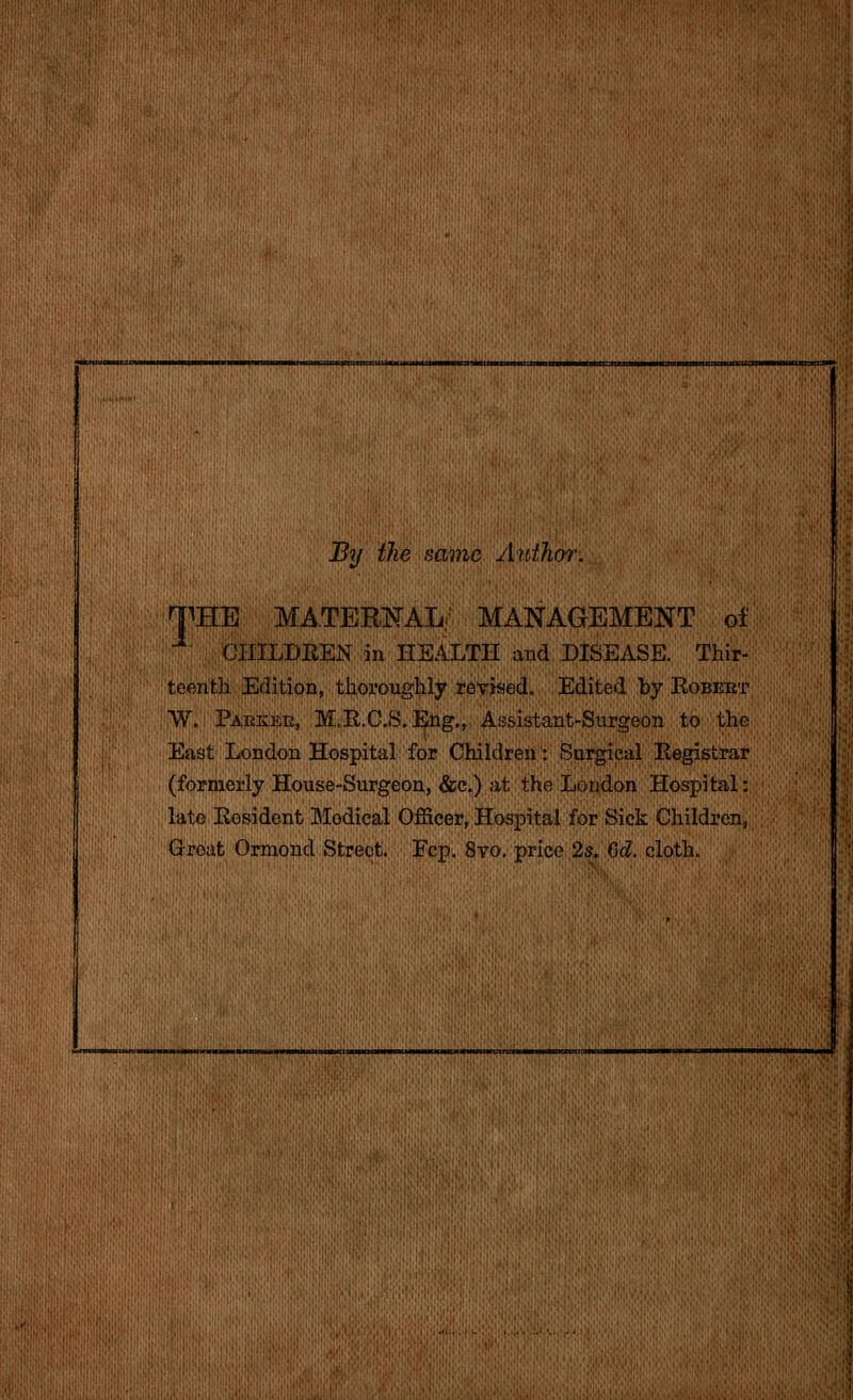 By the same Author. MATEm^Ahi THE CIIILDEEN in HEALTH and DISEASE. MANAGEMENT of Thir- teenth Edition, thoroughly reviaed. Edited by Egbert W. Paekee, M.R.C.S.Eng., Assistant-Surgeon to the East London Hospital for Children: Surgical Registrar (formerly House-Surgeon, &c.) at the London Hospital: late Resident Medical Officer, Hospital for Sick Children, Groat Ormond Street. Fcp. 8vo. price 2s. Gd. cloth.