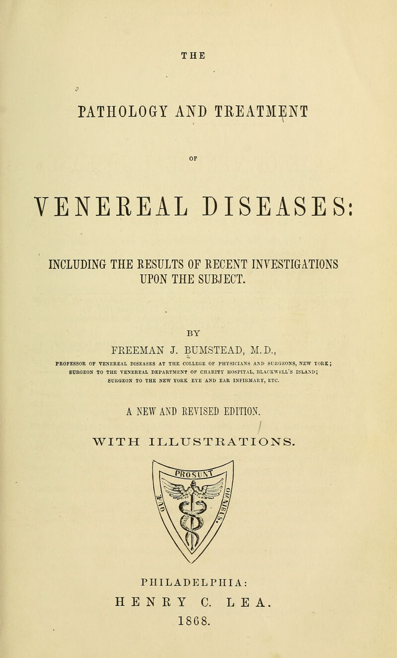 THE PATHOLOGY AND TEEATMENT VENEREAL DISEASES: INCLUDING THE RESULTS OF RECENT INVESTIGATIONS UPON THE SUBJECT. BY FREEMAN J. BUMSTEAD, M.D., PEOFESSOR OP VENEREAL DISEASES AT THE COLLEGE OF PHYSICIANS AND SURGEONS, NEW TORE; SURGEON TO THE VENEREAL DEPARTMENT OF CHARITY HOSPITAL, BLACKWKLL'S ISLANIi; SURGEON TO THE NEW YORK EYE AND EAR INFIRMARY, ETC. A NEW AND REVISED EDITION. WITH ILLUSTRATIONS. PHILADELPHIA: HENRY C. LEA. 1868.