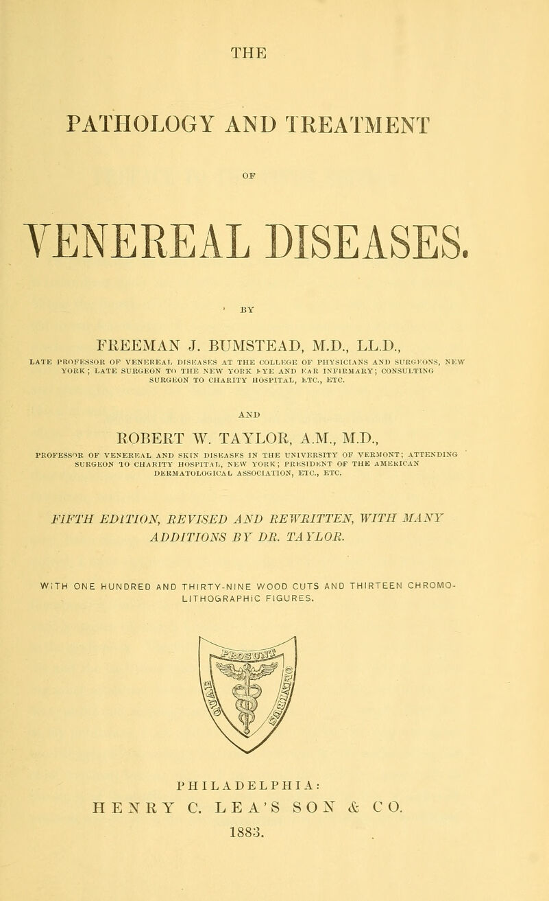 THE PATHOLOGY AND TREATMENT YENEREAL DISEASES. FREEMAN J. BUMSTEAD, M.D, LL.D., LATE PROFESSOR OP VENEREAL DISEASKS AT THE COLLEGE OF PHYSICtAMS AND SURGKONS, NEW YORK; LATE SURGEON TO THE NEW YORK >YE AND KaR INFIRMARY; CONSULTING SURGKON TO CHARITY HOSPITAL, KTC, ETC. ROBERT W. TAYLOR, A.M., M.D., PROFESSOR OP VENEREAL AND SKIN DISKASKS IN THE UNIVERSITY' OF VERMONT; ATTENDING SURGEON TO CHARITY' HOSPITAL, NEW YORK; PRKSIDKNT OF THE AMERICAN DEEMATOLOGICAL ASSOCIATION, ETC., ETC. FIFTH EDITION, REVISED AND REWRITTEN, WITH MANY ADDITIONS BY DR. TAYLOR. WITH ONE HUNDRED AND THIRTY-NINE WOOD CUTS AND THIRTEEN CHROMO- LITHOGRAPHiC FIGURES. PHILADELPHIA: HENRY C. LEA'S SON & CO. 1883.