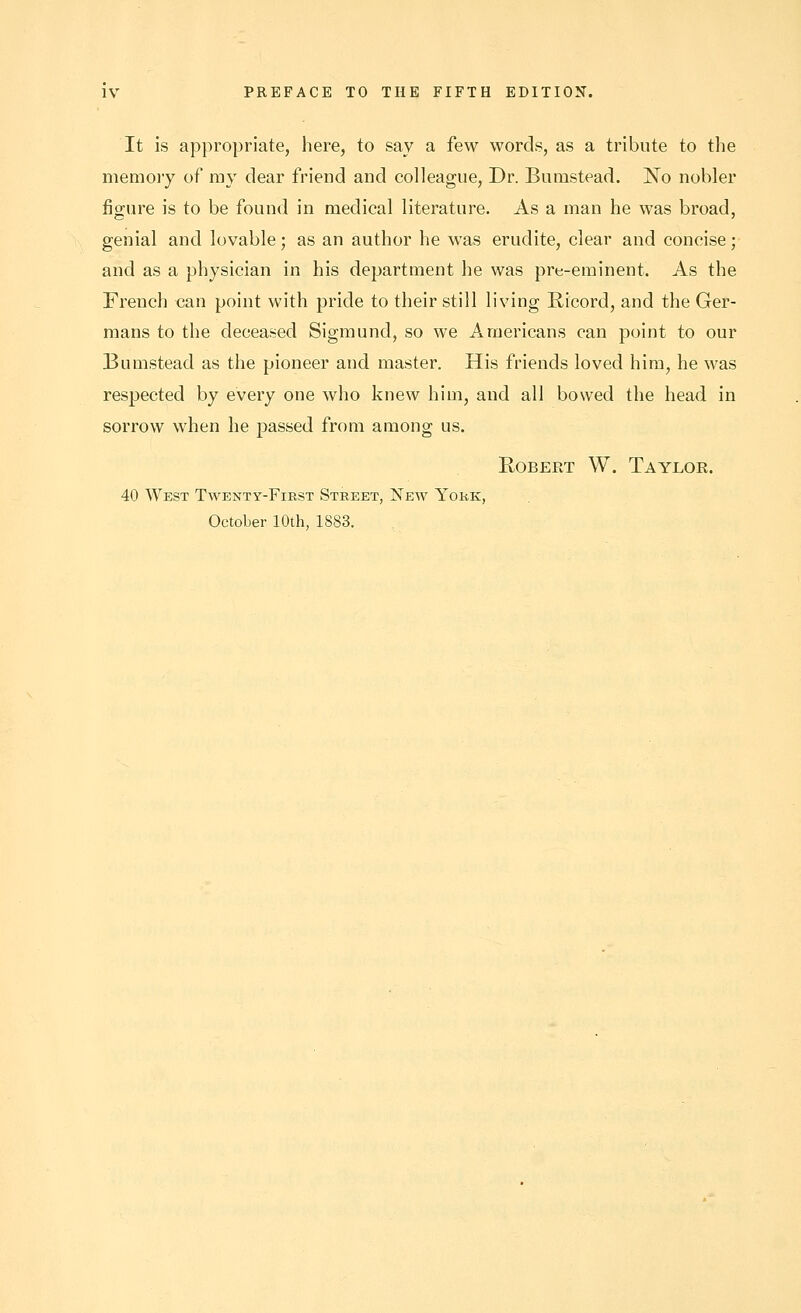 It is appropriate, here, to say a few words, as a tribute to tlie memoiy of my clear friend and colleague. Dr. Bumstead. No nobler figure is to be found in medical literature. As a man he was broad, genial and lovable; as an author he was erudite, clear and concise; and as a physician in his department he was pre-eminent. As the French can point with pride to their still living Ricord, and the Ger- mans to the deceased Sigmund, so we Americans can point to our Bumstead as the pioneer and master. His friends loved him, he was respected by every one who knew him, and all bowed the head in sorrow when he passed from among us. Robert W. Taylor. 40 West Twenty-First Street, New York, October 10th, 1883.