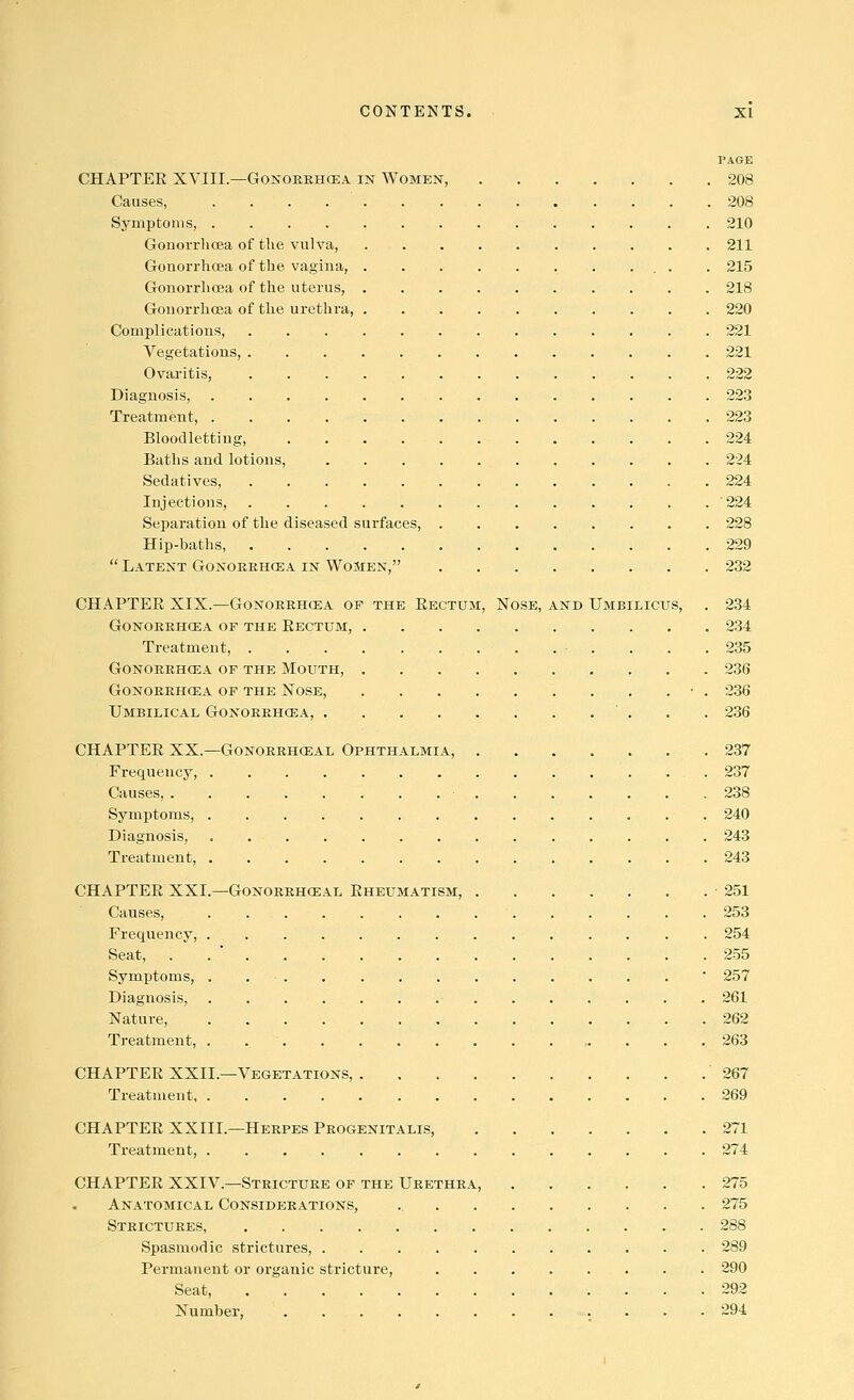 PAGE CHAPTER XYIII.—GoNOEEHCEA in Women, 208 Causes, 208 Symptoms, 210 GonoiTlioea of the vulva, 211 Gonorrhcea of the vagina, . . 215 Gonorrhoea of the uterus, 218 Gonorrhoea of the urethra, 220 Complications, 221 Vegetations, . 221 Ovai-itis, 222 Diagnosis, 223 Treatment, 223 Bloodletting, 224 Baths and lotions, 224 Sedatives, 224 Injections, 224 Separation of the diseased surfaces, 228 Hip-haths 229  Latent Gonoeehcea in Women, 232 CHAPTEE XIX.—Gonoeehcea op the Eectum, Nose, and Umbilicus, . 234 Gonoeehcea of the Eectum, 234 Treatment, . • . . . .2.35 Gonoeehcea of the Mouth, 236 Gonoeehcea of the Nose, ■ . 236 Umbilical Gonoeehcea, 236 CHAPTER XX.—GoNOERHCEAL Ophthalmia, 237 Frequency, 237 Causes, 238 Symptoms, 240 Diagnosis, 243 Treatment, 243 CHAPTEE XXI.—Gonoeehosal Rheumatism, -251 Causes, 253 Frequency, 254 Seat, 255 Symptoms, . ' 257 Diagnosis, 261 Nature, 262 Treatment, 263 CHAPTER XXII.—Vegetations, 267 Treatment 269 CHAPTER XXIII.—Heepes Peogenitalis, 271 Treatment, 274 CHAPTEE XXIV.—Strictuee of the Ueethea, 275 Anatomical Consideeations, 275 Steictuees, 288 Spasmodic strictures, 289 Permanent or organic stricture, 290 Seat, 292 Number, 294