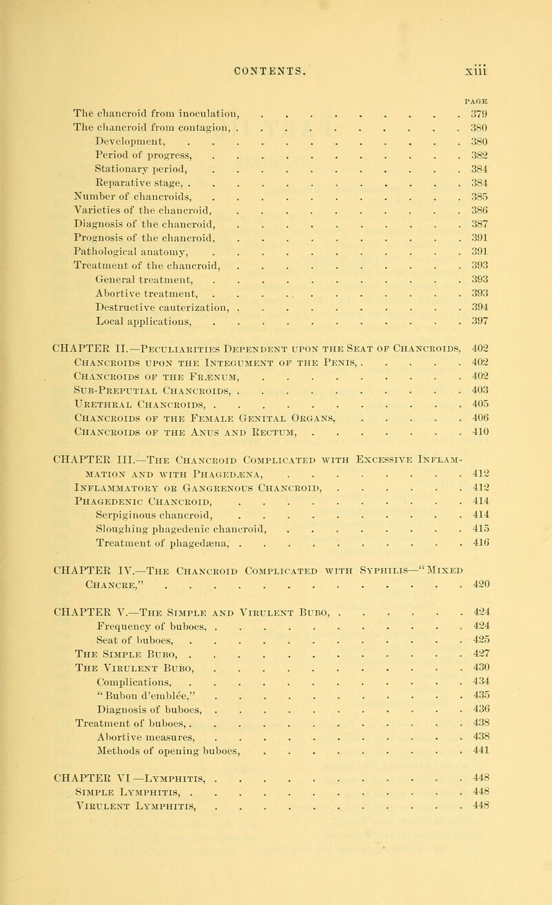 PAGE The chancroid from inoculation, 379 The chancroid from contagion, 380 Development, 380 Period of progress, 382 Stationary period, 384 Eeparative stage, 384 Number of chancroids, 385 Varieties of the chancroid, 386 Diagnosis of the chancroid, 387 Prognosis of the chancroid, 391 Pathological anatomy, 391 Treatment of the chancroid, 393 General treatment, . 393 Abortive treatment, 393 Destructive cauterization, 394 Local applications, . . 397 CHAPTER II.—Peculiarities Dependent upon the Seat of Chancroids, 402 Chancroids upon the Integument op the Penis, 402 Chancroids op the Frjenum, 402 Sub-Peeputial Chancroids, 403 Urethral Chancroids, 405 Chancroids of the Female Genital Organs, 406 Chancroids of the Anus and Rectum, 410 CHAPTER III.—The Chancroid Complicated with Excessive Inflam- mation AND avith Phagedena, 412 Inflammatory or Gangrenous Chancroid, 412 Phagedenic Chancroid, . . 414 Serj)iginous chancroid, . 414 Sloughing phagedenic chancroid, 415 Treatment of phagedsena, 416 CHAPTER IV.—The Chancroid Complicated with Syphilis— Mixed Chancre, 420 CHAPTER v.—The Simple and Virulent Bubo, ...... 424 Frequency of buboes ^ 424 Seat of buboes, 425 The Simple Bubo, 427 The Virulent Bubo, 430 Complications, 434  Bubou d'emblee, 435 Diagnosis of buboes, 436 Treatment of buboes,. . . . 438 Abortive measures, 438 Methods of opening buboes, 441 CHAPTER VI —Lymphitis, 448 Simple Lymphitis, 448 Virulent Lymphitis, 448