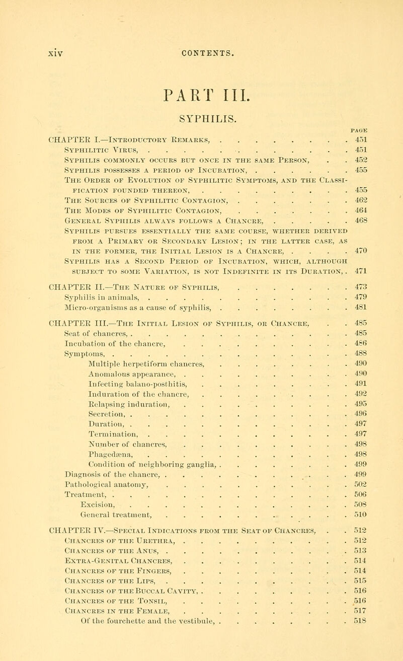 PART III. SYPHILIS. PAGE CHAPTER I.—Introductory Eemaeks, 451 Syphilitic Virus, ■ 451 Syphilis commonly occurs but once in the same Person, . . 452 Syphilis possesses a period op Incubation, 455 The Order of Evolution of Syphilitic Symptoms, and the Classi- fication founded thereon, 455 The Sources of Syphilitic Contagion, 462 The Modes of Syphilitic Contagion, . . . . . . . 464 General Syphilis always follows a Chancre, 468 Syphilis pursues essentially the same course, avhether derived FROM A Primary or Secondary Lesion; in the latter case, as IN THE former, THE INITIAL LeSION IS A ChANCRE, .... 470 Syphilis has a Second Period of Incubation, which, although SUB,IECT TO some VARIATION, IS NOT INDEFINITE IN ITS DURATION, . 471 CHAPTER II.—The Nature of Syphilis, 473 Syphilis in animals, 479 Micro-organisms as a cause of sypliilis, 481 CHAPTER III.—The Initial Lesion op Syphilis, or Chancre, . . 485 Seat of chancres, 485 Incubation of the chancre, 486 Symptoms, 488 Multiple herpetiform chancres, . . . . . . . - 490 Anomalous appearance, . 490 Infecting balano-posthitis, . 491 Induration of the chancre, . . . 492 Relapsing induration, 495 Secretion, 496 Duration, 497 Termination, 497 Number of chancres, 498 Phagedsena, 498 Condition of neighboring ganglia, 499 Diagnosis of the chancre, 499 Pathological anatomy, 502 Treatment, . . . . 506 Excision, 508 General treatment, . 510 CHAPTER IV.—Special Indications from the Seat of Chancres, . . 512 Chancres of the Urethra, 512 Chancres op the Anus, 513 Extra-Genital Chancres, . . . . . . . . . . 514 Chancres of the Fingers, 514 Chancres of the Lips 515 Chancres of the Buccal Cavity, 516 Chancres of the Tonsil, 516 Chancres in the Female, . . 517 Of the fourchette and the vestibule, 518