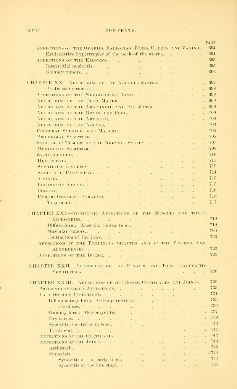 Affections of the Ovajiies, Falloi'ian Tubes, Utertts, anp VactI Exulcerative hypertrophy of the neck of the uterus. Affections of the Kidneys, Interstitial nephritis, ..... Gummy tumors CHAPTER XX.—Affections of the Nervous Sys Predisposing causes, . . . . ' . Affections of the Neighborinc ]5ones, . Affections of the Dura Mater, Affections of the Arachnoid and Pi a Mati* Affections of the Brain and Cord, Affections of the Arteries, Affections of the Nerves, .... Cerebral Syphilis sine Materia, Prodromal Symptoms, . . . . . Syphilitic Tumors of the Nervous System, Meninc^eal Symptoms, Syphilophobia, . . . . . Hemiplegia, Syphilitic Epilepsy Syphilitic Paraplegia, . . Aphasia, Locomotor Ataxia, Chorea, PsEUDO General Paralysis, .... Treatment CHAPTER XXI.—Syphilitio yVFKECTioNs of thk Accessories, Diil'ase form. Muscular contraction, , Muscular tumors, (Contraction of tlie .jaws, .... Affections ov the Tendinous Sheaths and Aponeuroses, . . . . , AFFEcynONS OF THE BURSylC, . , . . CHAPTER XXII.—Affe(;tions of thk Fin<ikks SVIMIILITICA CHAPTER XXIII.—Affections of THK Bones, Car Precocious Osseous Affections, . Late Osseous Affections, . . Intianimatory form. Osteo-periostitis, Exostoses, ...... Gummy foru). (Osteomyelitis, . Dry caries, Syphilitic cicatrices in hone, Treatment, Affections OF the Cartilaciks, Affections of the Joints, .... Arthralgia, Synovitis Synovitis of the early stage, Synovitis of the late stage, . EM, Mu SCLKS AND HE TF.N M) 'J'OFS. D 1 LACKS, AM) )olN PAGE 694 694 695 695 696 697 698 698 699 699 700 700 703 705 705 707 708 710 711 71'2 714 715 715 716 716 717 719 719 720 723 723 725 26 732 733 734 735 736 737 73(1 740 741 742 743 743 744 744 745