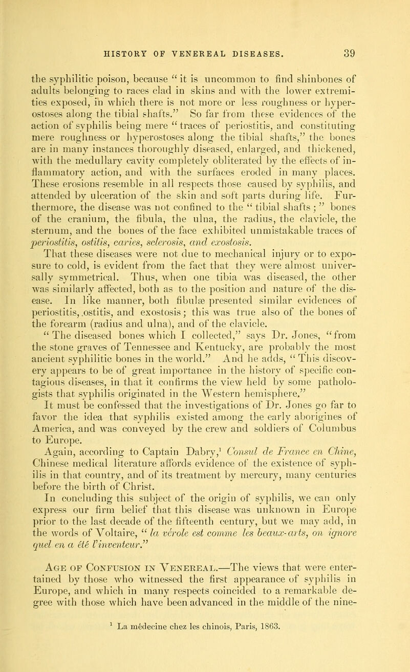 the syphilitic poison, because '' it is uncommon to find shinbones of adults belonging to races clad in skins and with the lower extremi- ties exposed, in which there is not more or less roughness or hyper- ostoses along the tibial shafts. So far from these evidences of the action of syphilis being mere traces of periostitis, and constituting mere roughness or hyperostoses along the tibial shafts, the bones are in many instances thoroughly diseased, enlarged, and thickened, with the medullary cavity completely obliterated by the effects of in- flammatory action, and with the surfaces eroded in many places. These erosions resemble in all respects those caused by syphilis, and attended by ulceration of the skin and soft parts during life. Fur- thermore, the disease was not confined to the  tibial shafts ;  bones of the cranium, the fibula, the ulna, the radius, the clavicle, the sternum, and the bones of the face exhibited unmistakable traces of periostitis, ostitis, caries, sclerosis, and exostosis. That these diseases were not due to mechanical injury or to expo- sure to cold, is evident from the fact that they were almost univer- sally symmetrical. Thus, when one tibia was diseased, the other was similarly affected, both as to the position and nature of the dis- ease. In like manner, both fibulse presented similar evidences of periostitis,.ostitis, and exostosis; this was true also of the bones of the forearm (radius and ulna), and of the clavicle,  The diseased bones which I collected, says Dr. Jones, from the stone graves of Tennessee and Kentucky, are probably the most ancient syphilitic bones in the world. And he adds,  This discov- ery appears to be of great importance in the history of specific con- tagious diseases, in that it confirms the view held by some patholo- gists that syphilis originated in the Western hemisphere. It must be confessed that the investigations of Dr. Jones go far to favor the idea that syphilis existed among the early aborigines of America, and was conveyed by the crew and soldiers of Columbus to Europe. Again, according to Captain Dabry,^ Consul de France en Chine, Chinese medical literature aifords evidence of the existence of syph- ilis in that country, and of its treatment by mercury, many centuries before the birth of Christ. In concluding this subject of the origin of syphilis, we can only express our firm belief that this disease was unknown in Europe prior to the last decade of the fifteenth century, but we may add, in the words of Voltaire,  la verole est comme les beaux-arts, on ignore quel en a Me I'inventeur.^' Age of Confusion in Venereal.—The views that were enter- tained by those who witnessed the first appearance of syphilis in Europe, and which in many respects coincided to a remarkable de- gree with those which have been advanced in the middle of the nine- ^ La medecine chez les chinois, Paris, 1863.