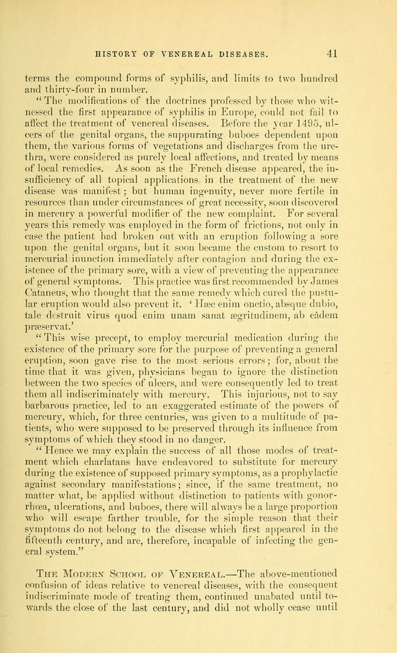 terms the compound forms of syphilis, and limits to two hundred and thirty-four in number. The modifications of the doctrines professed by those who wit- nessed the first appearance of syphilis in Europe, could not fail to affect the treatment of venereal diseases. Before the year 1495, ul- cers of the genital organs, the suppurating buboes dependent upon them, the various forms of vegetations and discharges from the ure- thra, were considered as purely local affections, and treated by means of local remedies. As soon as the French disease appeared, the in- sufficiency of all topical applications in the treatment of the new disease was manifest; but human ingenuity, never more fertile in resources than under circumstances of great necessity, soon discovered in mercury a powerful modifier of the new complaint. For several years this remedy was employed in the form of frictions, not only in case the patient had broken out with an eruption following a sore upon the genital organs, but it soon became the custom to resort to mercurial inunction immediately after contagion and during the ex- istence of the primary sore, with a view of preventing the appearance of general symptoms. This practice was first recommended by James Cataneus, who thought that the same remedy which cured the pustu- lar eruption would also prevent it. ' Hsec enim onctio, absque dubio, tale destruit virus quod enim unam sanat segritudinem, ab eadem prseservat.'  This Avise precept, to employ mercurial medication during the existence of the primary sore for the purpose of preventing a general eruption, soon gave rise to the most serious errors; for, about the time that it was given, physicians began to ignore the distinction between the two species of ulcers, and were consequently led to treat them all indiscriminately with mercury. This injurious, not to say barbarous practice, led to an exaggerated estimate of the powers of mercury, which, for three centuries, was given to a multitude of pa- tients, who were supposed to be preserved through its influence from symptoms of which they stood in no danger.  Hence we may explain the success of all those modes of treat- ment which charlatans have endeavored to substitute for mercury during the existence of supposed primary symptoms, as a prophylactic against secondary manifestations; since, if the same treatment, no matter what, be applied without distinction to patients with gonor- rhoea, ulcerations, and buboes, there will always be a large proportion who will escape farther trouble, for the simple reason that their symptoms do not belong to the disease which first appeared in the fifteenth centurj^, and are, therefore, incapable of infecting the gen- eral system. The Modern School of Venereal.—The above-mentioned confusion of ideas relative to venereal diseases, with the consequent indiscriminate mode of treating them, continued unabated until to- wards the close of the last century, and did not wholly cease until