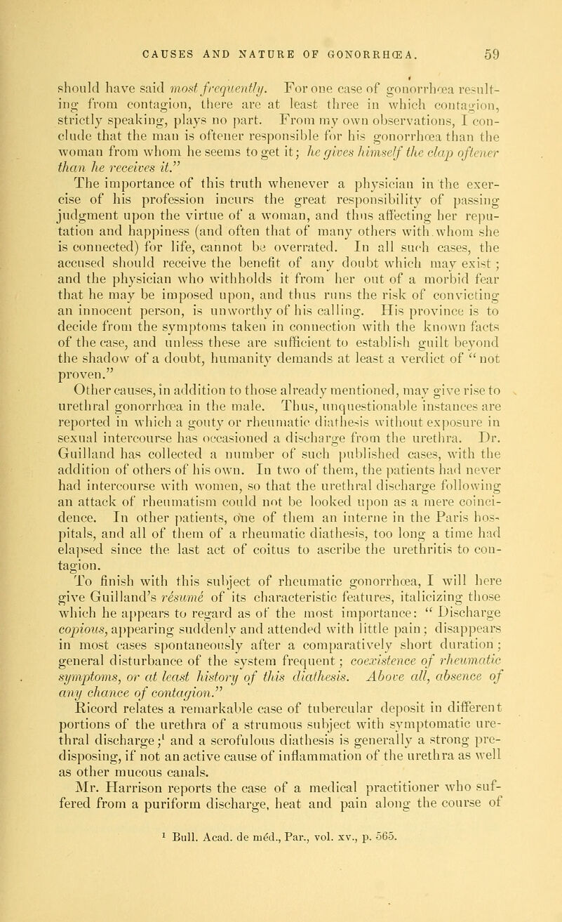 should have said mostfrequentli/. For one case of gonorrhoea result- ing from contagion, there are at least three in which contagion, strictly speaking, plays no part. From my own observations, I con- clude that the man is oftener responsible for his gonorrhoea than the woman from whom he seems to get it; he gives himself the clap oftener than he receives it. The importance of this truth whenever a physician in the exer- cise of his profession incurs the great responsibility of passing judgment upon the virtue of a woman, and thus affecting her repu- tation and happiness (and often that of many others with.whom she is connected) for life, cannot be overrated. In all such cases, the accused should receive the benefit of any doubt which may exist; and the physician who withholds it from her out of a morbid fear that he may be imposed upon, and thus runs the risk of convicting an innocent person, is unworthy of his calling. His province is to decide from the symptoms taken in connection with the known facts of the case, and unless these are sufficient to establish guilt beyond the shadow of a doubt, humanity demands at least a verdict of  not proven. Other causes, in addition to those already mentioned, may give rise to urethral gonorrhoea in the male. Thus, unquestionable instances are reported in which a gouty or rheumatic diathesis without exposure in sexual intercourse has occasioned a discharge from the urethra. Dr. Guilland has collected a number of such published cases, with the addition of others of his own. In two of them, the patients had never had intercourse with women, so that the urethral discharge following an attack of rheumatism could not be looked upon as a mere coinci- dence. In other patients, one of them an interne in the Paris hos- pitals, and all of them of a rheumatic diathesis, too long a time had elaj>sed since the last act of coitus to ascribe the urethritis to con- tagion. To finish with this subject of rheumatic gonorrhoea, I will here give Guilland's resume of its characteristic features, italicizing those which he appears to regard as of the most importance:  Discharge copiorts,appearing suddenly and attended with little pain; disappears in most cases spontaneously after a comparatively short duration ; general disturbance of the system frequent; coexistence of rheumatic symptoms, or at least history of this diathesis. Above all, absence of any chance of contagion. Ricord relates a remarkable case of tubercular deposit in different portions of the urethra of a strumous subject with symptomatic ure- thral discharge;' and a scrofulous diathesis is generally a strong pre- disposing, if not an active cause of inflammation of the urethra as well as other mucous canals. Mr. Harrison reports the case of a medical practitioner who suf- fered from a puriform discharge, heat and pain along the course ot 1 Bull. Acad, de med., Par., vol. xv., p. 565.