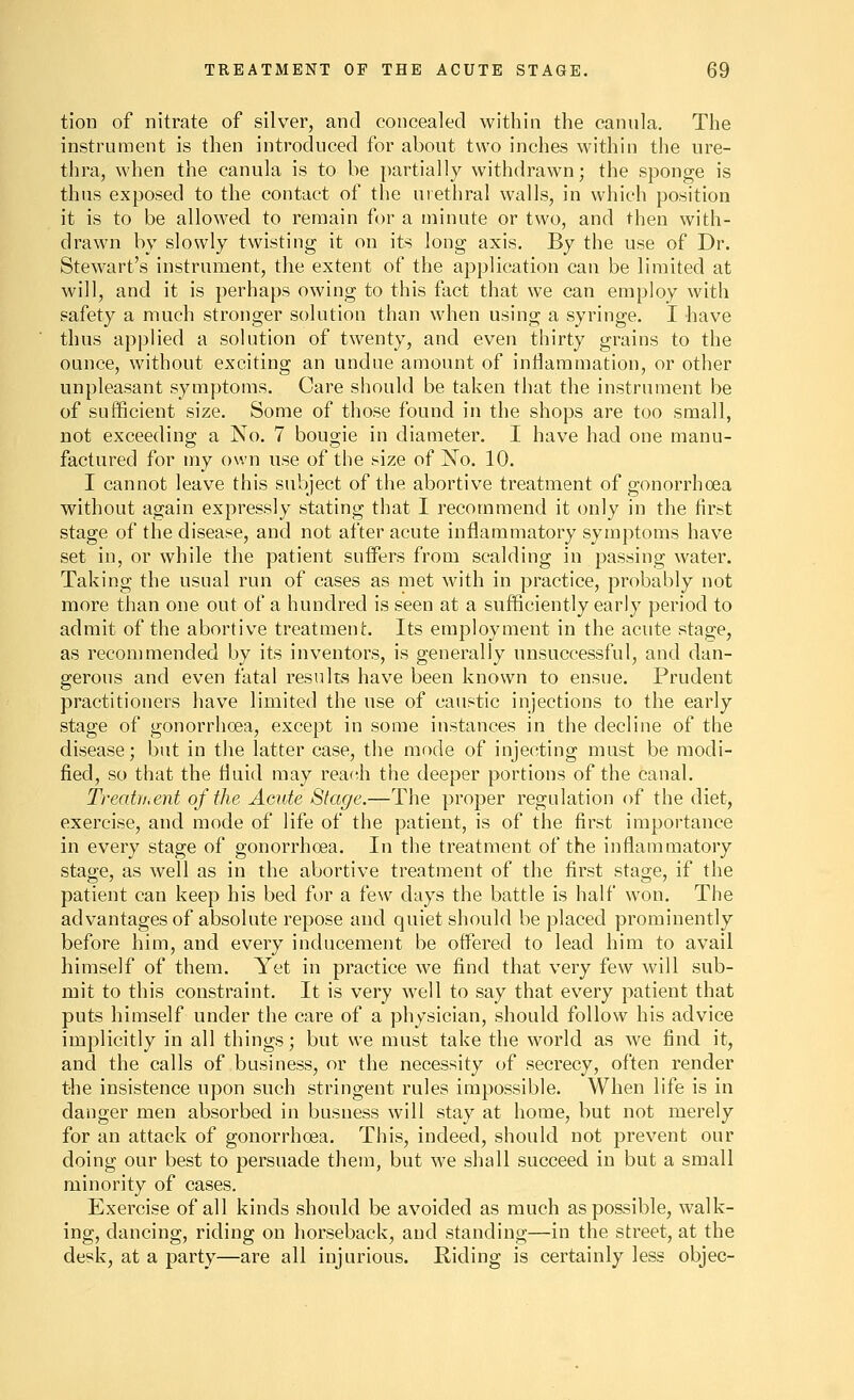 tion of nitrate of silver, and concealed within the cannla. The instrument is then introduced for about two inches within the ure- thra, when the canula is to be partially withdrawn; the sponge is thus exposed to the contact of the urethral walls, in which position it is to be allowed to remain for a minute or two, and then with- drawn by slowly twisting it on its long axis. By the use of Dr. Stewart's instrument, the extent of the application can be limited at will, and it is perhaps owing to this fact that we can employ with safety a much stronger solution than when using a syringe. I have thus applied a solution of twenty, and even thirty grains to the ounce, without exciting an undue amount of inflammation, or other unpleasant symptoms. Care should be taken that the instrument be of sufficient size. Some of those found in the shops are too small, not exceeding a No. 7 bougie in diameter. I have had one manu- factured for my own use of the size of No. 10. I cannot leave this subject of the abortive treatment of gonorrhoea without again expressly stating that I recommend it only in the first stage of the disease, and not after acute inflammatory symptoms have set in, or while the patient suffers from scalding in passing water. Taking the usual run of cases as met with in practice, probably not more than one out of a hundred is seen at a sufficiently early period to admit of the abortive treatment. Its employment in the acute stage, as recon]mended by its inventors, is generally unsuccessful, and dan- gerous and even fatal results have been known to ensue. Prudent practitioners have limited the use of caustic injections to the early stage of gonorrhoea, except in some instances in the decline of the disease; but in the latter case, the mode of injecting must be modi- fied, so that the fluid may reach the deeper portions of the canal. Treabi.ent of the Acute Stage.—The proper regulation of the diet, exercise, and mode of life of the patient, is of the first importance in every stage of gonorrhoea. In the treatment of the inflammatory stage, as well as in the abortive treatment of the first stage, if the patient can keep his bed for a few days the battle is half won. The advantages of absolute repose and quiet should be placed prominently before him, and every inducement be offered to lead him to avail himself of them. Yet in practice we find that very few will sub- mit to this constraint. It is very well to say that every patient that puts himself under the care of a physician, should follow his advice implicitly in all things; but we must take the world as we find it, and the calls of business, or the necessity of secrecy, often render the insistence upon such stringent rules impossible. When life is in danger men absorbed in busness will stay at home, but not merely for an attack of gonorrhoea. This, indeed, should not prevent our doing our best to persuade them, but we shall succeed in but a small minority of cases. Exercise of all kinds should be avoided as much as possible, walk- ing, dancing, riding on horseback, and standing—in the street, at the desk, at a party—are all injurious. Riding is certainly less objee-