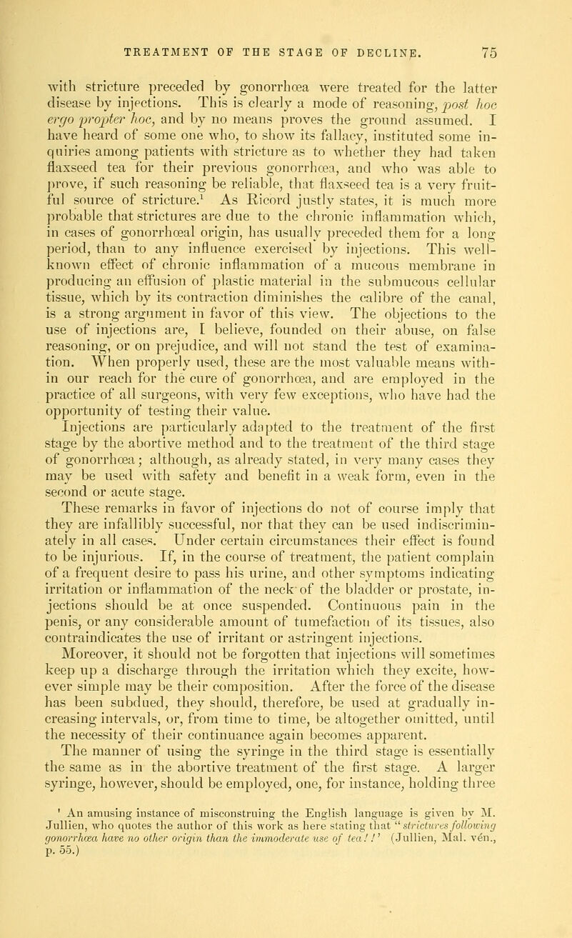 with stricture preceded by gonorrhoea were treated for the latter disease by injections. This is clearly a mode of reasoning, post hoc ergo jirojjter hoc, and by no means proves the ground assumed. I have heard of some one who, to show its fallacy, instituted some in- quiries among patients with stricture as to whether they had taken flaxseed tea for their previous gonorrhoea, and who was able to j^rove, if such reasoning be reliable, that flaxseed tea is a very fruit- ful source of stricture.^ As Ricord justly states, it is much more probable that strictures are due to the chronic inflammation which, in cases of gonorrhoeal origin, has usually preceded them for a long period, than to any influence exercised by injections. This well- known effect of chronic inflammation of a mucous membrane in producing an eff'usion of plastic material in the submucous cellular tissue, which by its contraction diminishes the calibre of the canal, is a strong argument in favor of this view. The objections to the use of injections are, [ believe, founded on their abuse, on false reasoning, or on prejudice, and will not stand the test of examina- tion. When properly used, these are the most valuable means with- in our reach for the cure of gonorrhoea, and are employed in the practice of all surgeons, with very few exceptions, who have had the opportunity of testing their value. Injections are particularly adapted to the treatment of the first stage by the abortive method and to the treatment of the third stage of gonorrhoea; although, as already stated, in very many cases they may be used with safety and benefit in a weak form, even in the second or acute stage. These remarks in favor of injections do not of course imply that they are infallibly successful, nor that they can be used indiscrimin- ately in all cases. Under certain circumstances their effect is found to be injurious. If, in the course of treatment, the patient complain of a frequent desire to pass his urine, and other symptoms indicating irritation or inflammation of the neck of the bladder or prostate, in- jections should be at once suspended. Continuous pain in the penis, or any considerable amount of tumefaction of its tissues, also contraindicates the use of irritant or astringent injections. Moreover, it should not be forgotten that injections will sometimes keep up a discharge through the irritation which they excite, how- ever simple may be their composition. After the force of the disease has been subdued, they should, therefore, be used at gradually in- creasing intervals, or, from time to time, be altogether omitted, until the necessity of their continuance again becomes apparent. The manner of using the syringe in the third stage is essentially the same as in the abortive treatment of the first stage. A larger syringe, however, should be employed, one, for instance, holding three ' An amusing instance of misconstruing the English hinguage is given by M. Jullien, who quotes the author of this work as here stating that ^' strictures following gonorrhoea have no other origin than the immoderate use of tea!!' (.Jullien, Mai. ven., p. 55.)