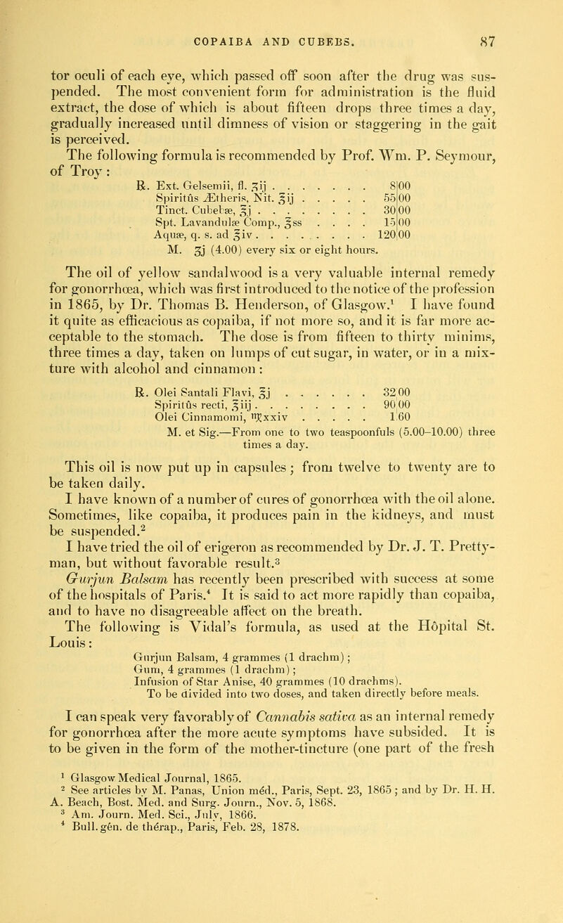 tor oculi of each eye, which passed off soon after the drug was sus- pended. The most convenient form for administration is the fluid extract, the dose of which is about fifteen drops three times a day, gradually increased until dimness of vision or staggering in the gait is perceived. The following formula is recommended by Prof. Wm. P. Seymour, of Troy : R. Ext, Gelsemii, f\. XK] 8 Spiritus Jiltheris, Nit. ^^ij 55 Tinct. Cubebse, 5J 30 Spt. Lavandula Comp., §ss .... 15 Aquae, q. s. ad ^iv ........ 120 M. 3j (4.00) every six or eight hours. The oil of yellow sandalwood is a very valuable internal remedy for gonorrhoea, which was first introduced to the notice of the profession in 1865, by Dr. Thomas B. Henderson, of Glasgow.' I have found it quite as efficacious as copaiba, if not more so, and it is far more ac- ceptable to the stomach. The dose is from fifteen to thirty minims, three times a day, taken on lumps of cut sugar, in water, or in a mix- ture with alcohol and cinnamon : R. Olei Santali Flavi, ^j 32;00 Spiritus recti, ^iij 90 00 Olei Cinnamomi, ii^xxiv 1 60 M. et Sig.—From one to two teaspoonfuls (5.00-10.00) three times a day. This oil is now put up in capsules; from twelve to twenty are to be taken daily. I have known of a number of cures of gonorrhoea with the oil alone. Sometimes, like copaiba, it produces pain in the kidneys, and must be suspended.^ I have tried the oil of erigeron as recommended by Dr. J. T. Pretty- man, but without favorable result.^ Gurjun Balsam has recently been prescribed with success at some of the hospitals of Paris.* It is said to act more rapidly than copaiba, and to have no disagreeable affect on the breath. The following is Vidal's formula, as used at the Hopital St. Louis: Gnrjun Balsam, 4 grammes (1 drachm); Gum, 4 grammes (1 drachm); Infusion of Star Anise, 40 grammes (10 drachms). To be divided into two doses, and taken directly before meals. I can speak very favorably of Cannabis saliva as an internal remedy for gonorrhoea after the more acute symptoms have subsided. It is to be given in the form of the mother-tincture (one part of the fresh ^ Glasgow Medical Journal, 1865. 2 See articles by M. Panas, Union mdd., Paris, Sept. 23, 1865 ; and by Dr. H. H. A. Beach, Bost. Med. and Surg. Journ., Nov. 5, 1868. =* Am. Journ. Med. Sci., Julv, 1866. * Bull. gen. de th^rap., Paris, Feb. 28, 1878.