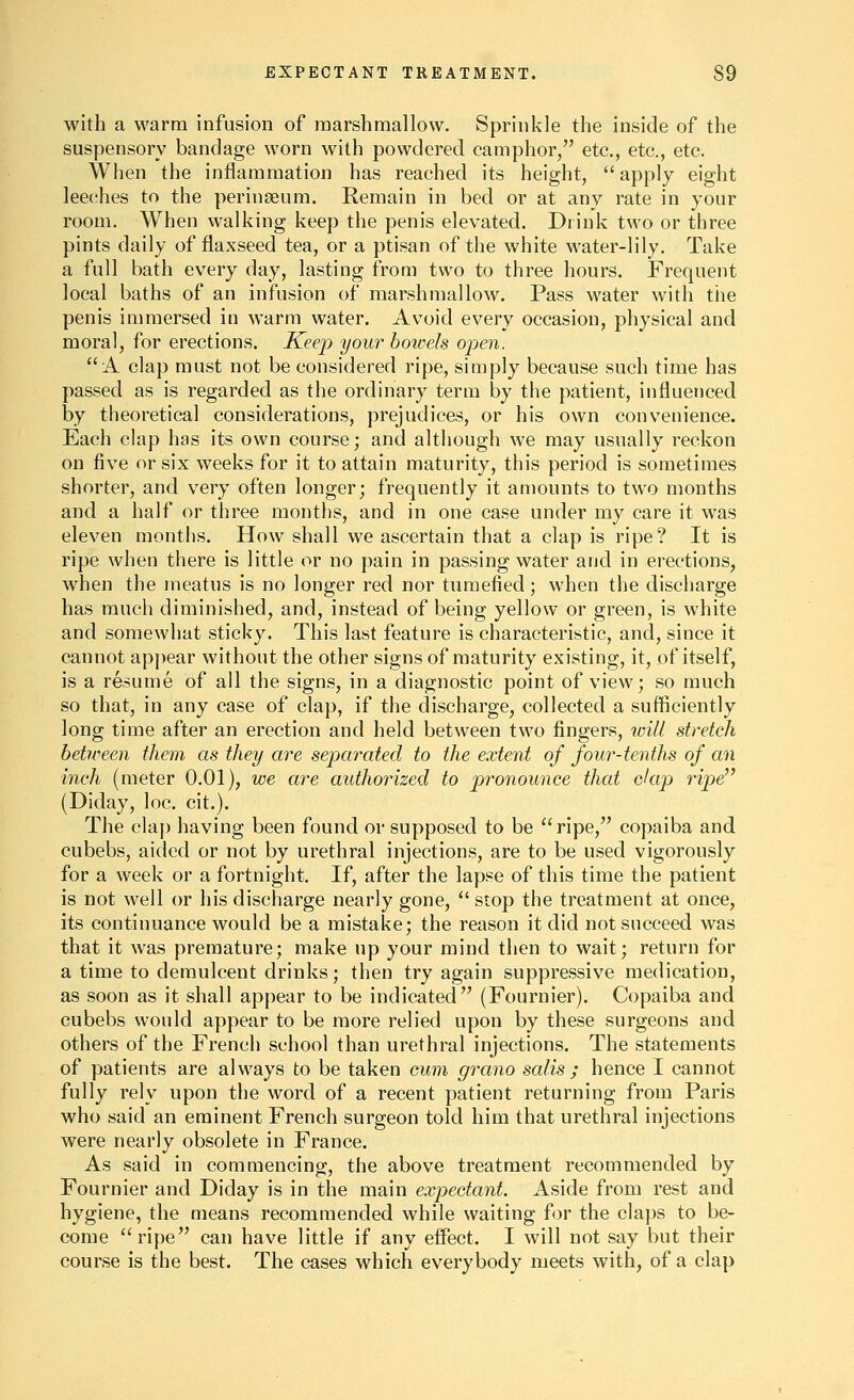 with a warm infusion of raarshmallow. Sprinkle the inside of the suspensory bandage worn with powdered camphor/' etc., etc., etc. When the inflammation has reached its height, apply eight leeches to the peringeum. Remain in bed or at any rate in your room. When walking keep the penis elevated. Drink two or three pints daily of flaxseed tea, or a ptisan of the white water-lily. Take a full bath ev^ery day, lasting from two to three hours. Frequent local baths of an infusion of marshmallow. Pass water with the penis immersed in warm water. Avoid every occasion, physical and moral, for erections. Keep your boivels open. A clap must not be considered ripe, simply because such time has passed as is regarded as the ordinary term by the patient, influenced by theoretical considerations, prejudices, or his own convenience. Each clap has its own course; and although we may usually reckon on five or six weeks for it to attain maturity, this period is sometimes shorter, and very often longer; frequently it amounts to two months and a half or three months, and in one case under my care it was eleven months. How shall we ascertain that a clap is ripe? It is ripe when there is little or no pain in passing water and in erections, when the meatus is no longer red nor tnmefied; when the discharge has much diminished, and, instead of being yellow or green, is white and somewhat sticky. This last feature is characteristic, and, since it cannot apj)ear without the other signs of maturity existing, it, of itself, is a resume of all the signs, in a diagnostic point of view; so much so that, in any case of clap, if the discharge, collected a sufficiently long time after an erection and held between two fingers, loill stretch between them as they are separated to the extent of four-tenths of an inch (meter 0.01), we are authorized to pronounce that dap ripe (Diday, loc. cit.). The clap having been found or supposed to be ripe, copaiba and cubebs, aided or not by urethral injections, are to be used vigorously for a week or a fortnight. If, after the lapse of this time the patient is not well or his discharge nearly gone,  stop the treatment at once, its continuance would be a mistake; the reason it did not succeed was that it was premature; make up your mind then to wait; return for a time to demulcent drinks; then try again suppressive medication, as soon as it shall appear to be indicated (Fournier). Copaiba and cubebs would appear to be more relied upon by these surgeons and others of the French school than urethral injections. The statements of patients are always to be taken cum grano salis ; hence I cannot fully rely upon the word of a recent patient returning from Paris who said an eminent French surgeon told him that urethral injections were nearly obsolete in France. As said in commencing, the above treatment recommended by Fournier and Diday is in the main expectant. Aside from rest and hygiene, the means recommended while waiting for the claps to be- come ripe can have little if any effect. I will not say but their course is the best. The cases which everybody meets with, of a clap